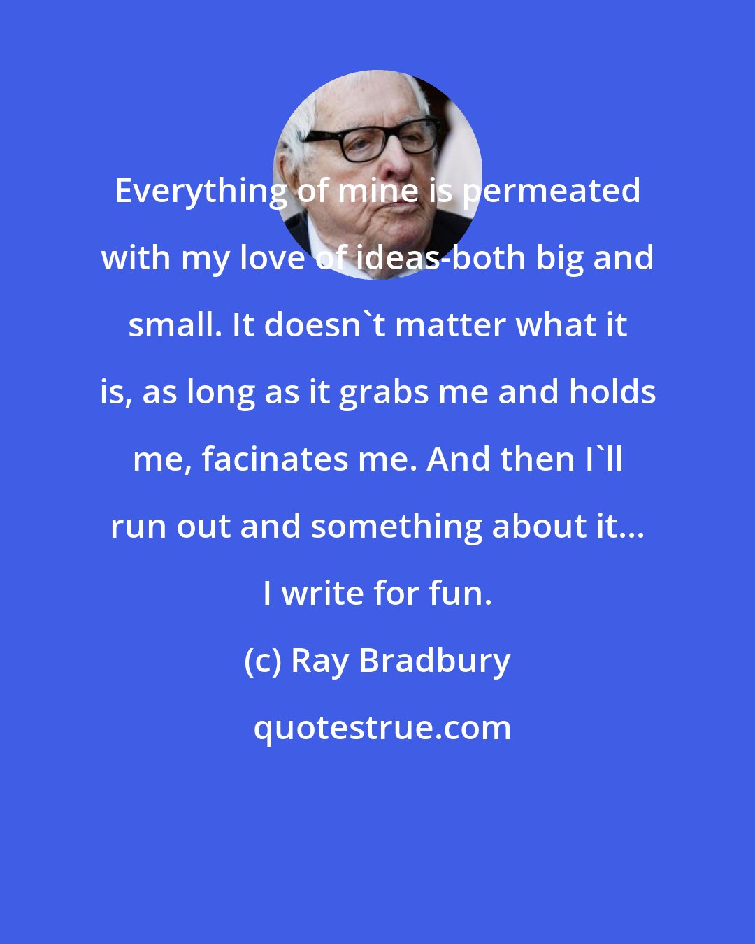 Ray Bradbury: Everything of mine is permeated with my love of ideas-both big and small. It doesn't matter what it is, as long as it grabs me and holds me, facinates me. And then I'll run out and something about it... I write for fun.