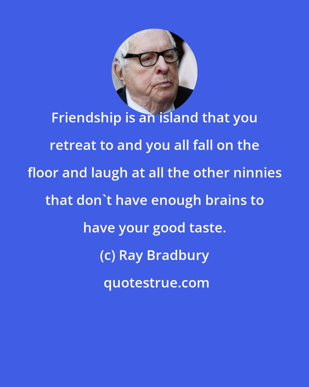 Ray Bradbury: Friendship is an island that you retreat to and you all fall on the floor and laugh at all the other ninnies that don't have enough brains to have your good taste.