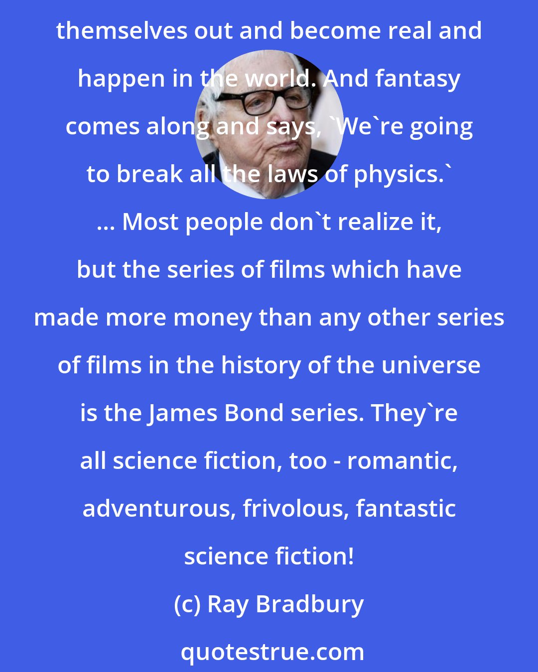 Ray Bradbury: I define science fiction as the art of the possible. Fantasy is the art of the impossible. Science fiction, again, is the history of ideas, and they're always ideas that work themselves out and become real and happen in the world. And fantasy comes along and says, 'We're going to break all the laws of physics.' ... Most people don't realize it, but the series of films which have made more money than any other series of films in the history of the universe is the James Bond series. They're all science fiction, too - romantic, adventurous, frivolous, fantastic science fiction!