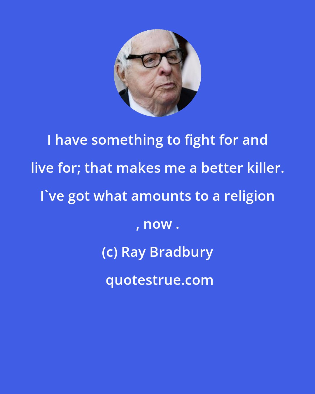 Ray Bradbury: I have something to fight for and live for; that makes me a better killer. I've got what amounts to a religion , now .