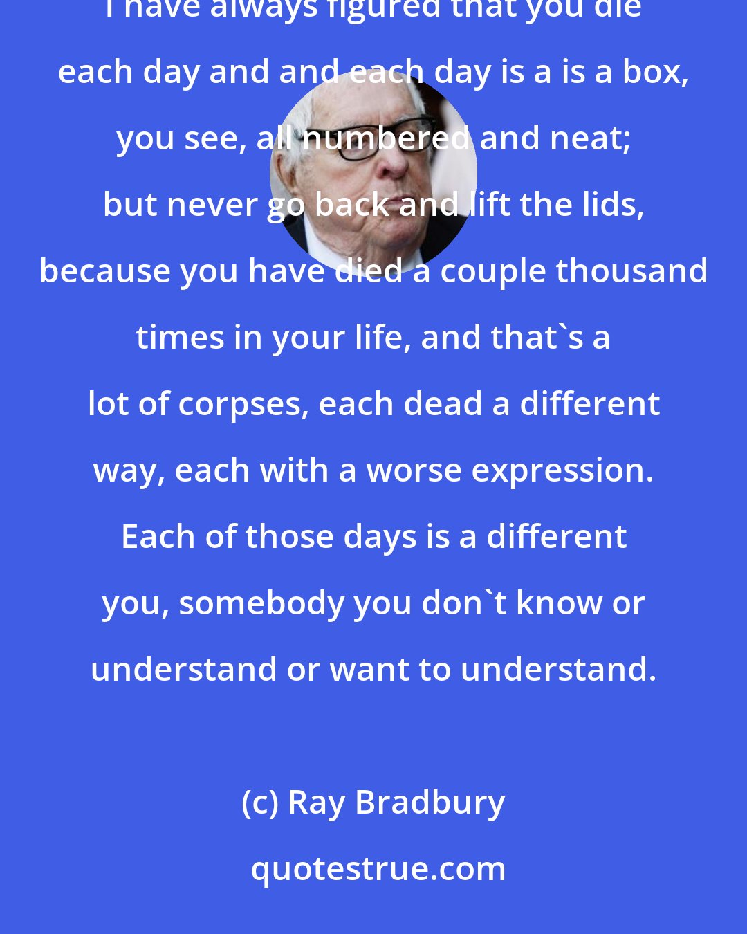 Ray Bradbury: I was never young. Whoever I was then is dead. That's more of your quills. I don't want a hide full, thanks. I have always figured that you die each day and and each day is a is a box, you see, all numbered and neat; but never go back and lift the lids, because you have died a couple thousand times in your life, and that's a lot of corpses, each dead a different way, each with a worse expression. Each of those days is a different you, somebody you don't know or understand or want to understand.