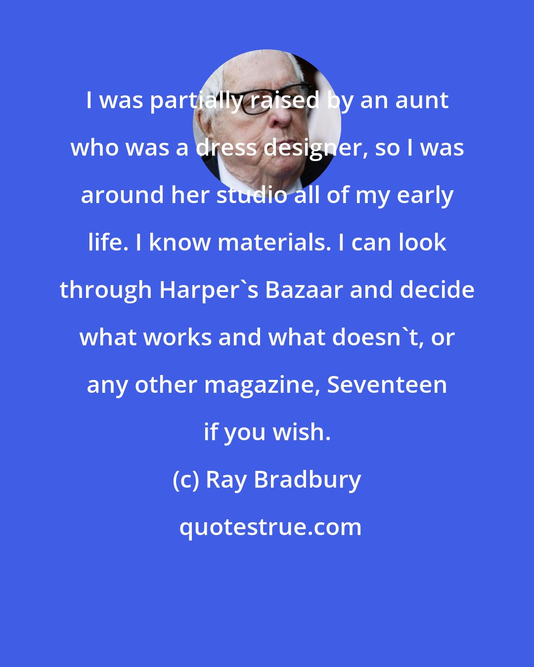 Ray Bradbury: I was partially raised by an aunt who was a dress designer, so I was around her studio all of my early life. I know materials. I can look through Harper's Bazaar and decide what works and what doesn't, or any other magazine, Seventeen if you wish.