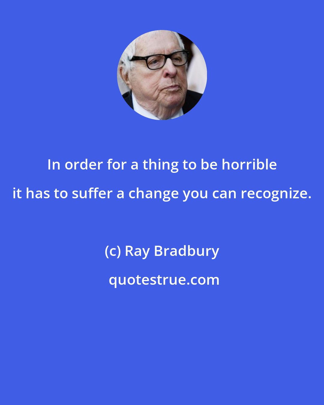 Ray Bradbury: In order for a thing to be horrible it has to suffer a change you can recognize.