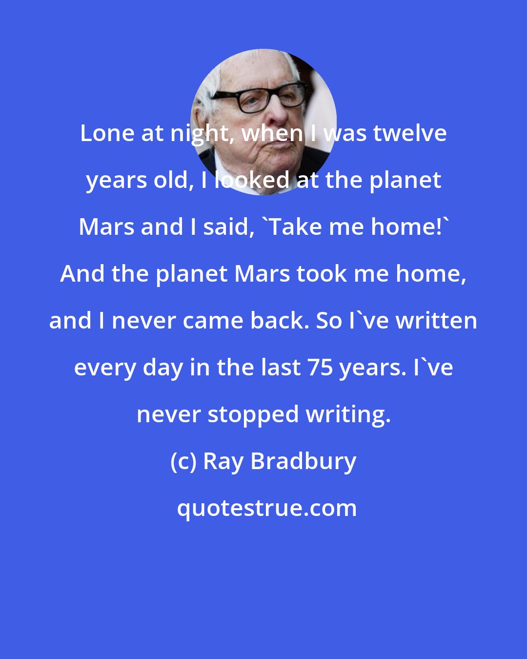 Ray Bradbury: Lone at night, when I was twelve years old, I looked at the planet Mars and I said, 'Take me home!' And the planet Mars took me home, and I never came back. So I've written every day in the last 75 years. I've never stopped writing.