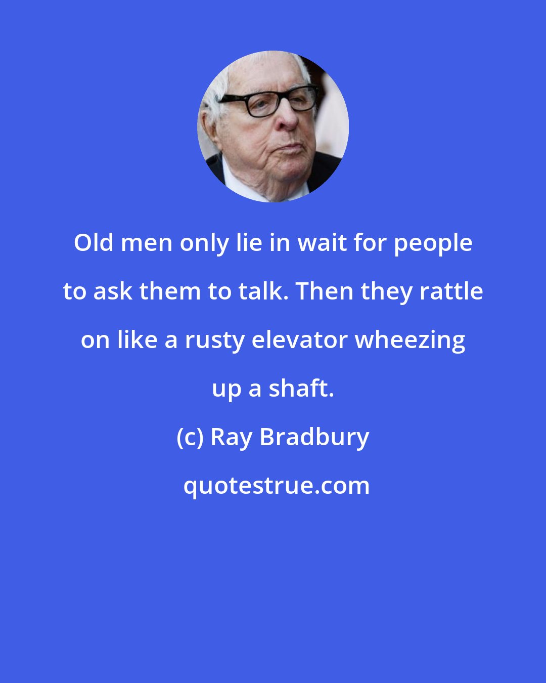 Ray Bradbury: Old men only lie in wait for people to ask them to talk. Then they rattle on like a rusty elevator wheezing up a shaft.