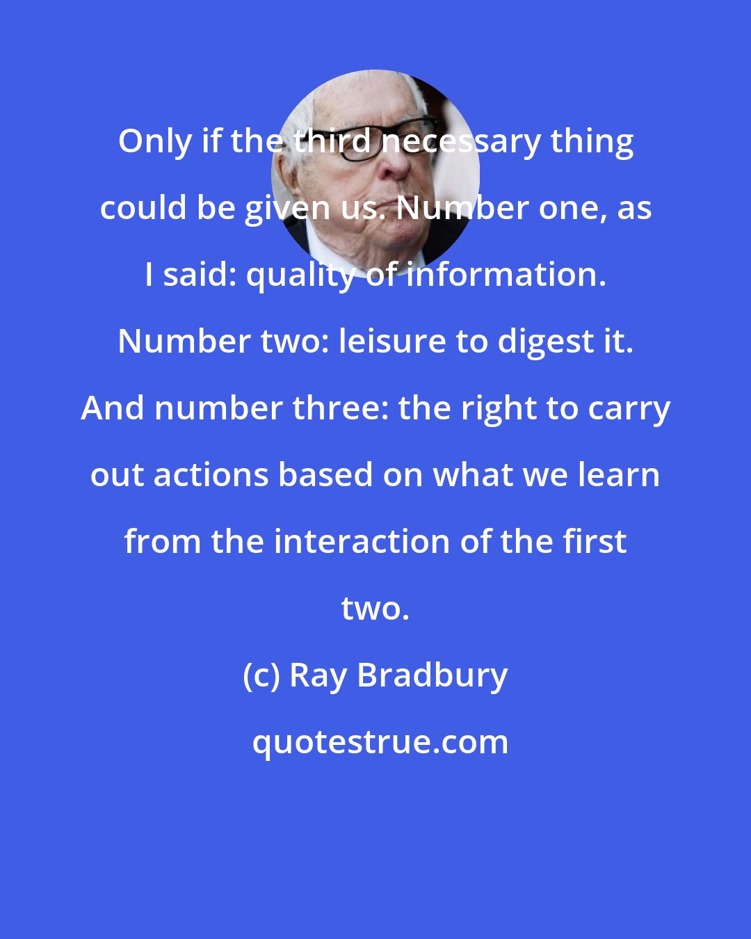 Ray Bradbury: Only if the third necessary thing could be given us. Number one, as I said: quality of information. Number two: leisure to digest it. And number three: the right to carry out actions based on what we learn from the interaction of the first two.