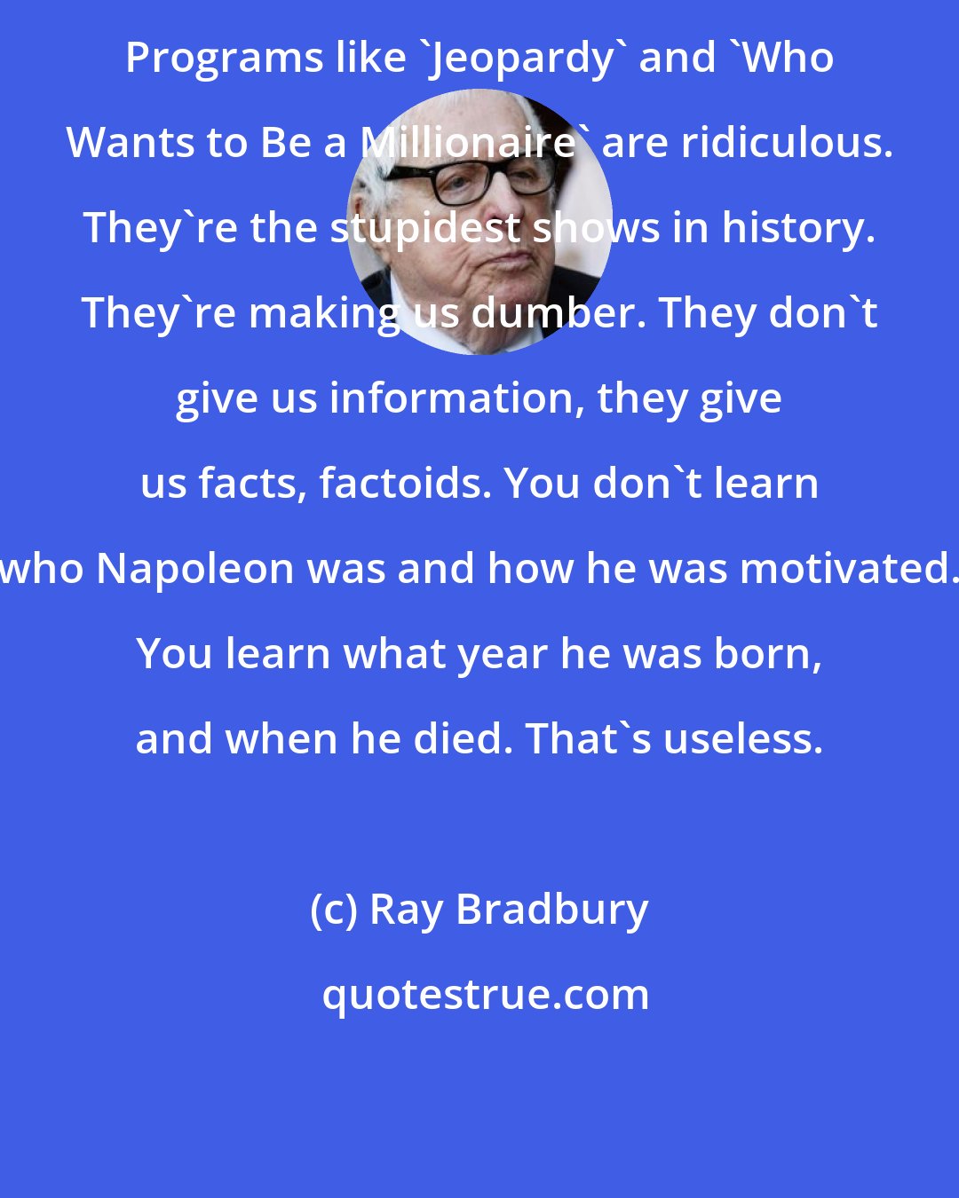 Ray Bradbury: Programs like 'Jeopardy' and 'Who Wants to Be a Millionaire' are ridiculous. They're the stupidest shows in history. They're making us dumber. They don't give us information, they give us facts, factoids. You don't learn who Napoleon was and how he was motivated. You learn what year he was born, and when he died. That's useless.