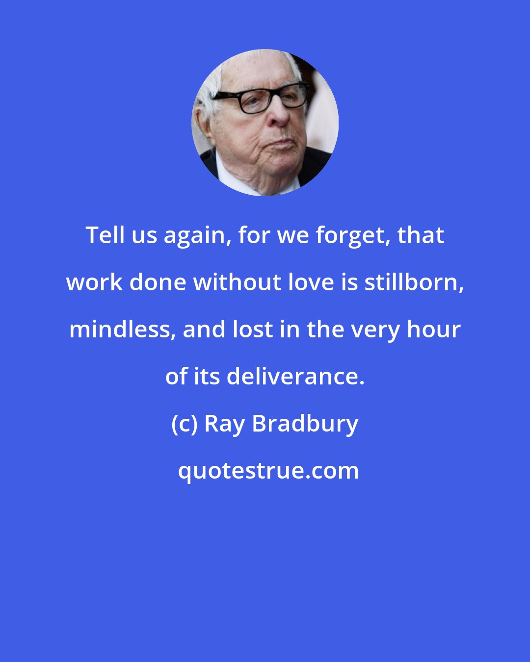 Ray Bradbury: Tell us again, for we forget, that work done without love is stillborn, mindless, and lost in the very hour of its deliverance.