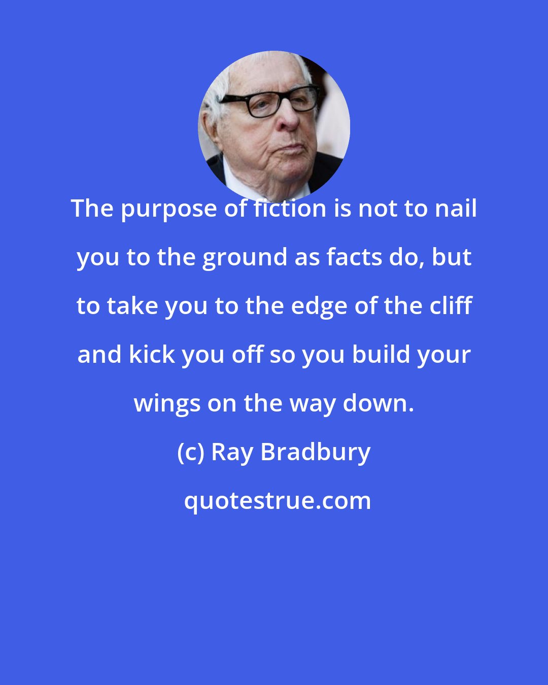 Ray Bradbury: The purpose of fiction is not to nail you to the ground as facts do, but to take you to the edge of the cliff and kick you off so you build your wings on the way down.