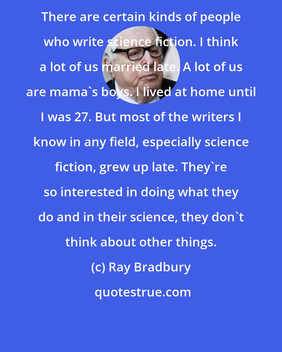 Ray Bradbury: There are certain kinds of people who write science fiction. I think a lot of us married late. A lot of us are mama's boys. I lived at home until I was 27. But most of the writers I know in any field, especially science fiction, grew up late. They're so interested in doing what they do and in their science, they don't think about other things.