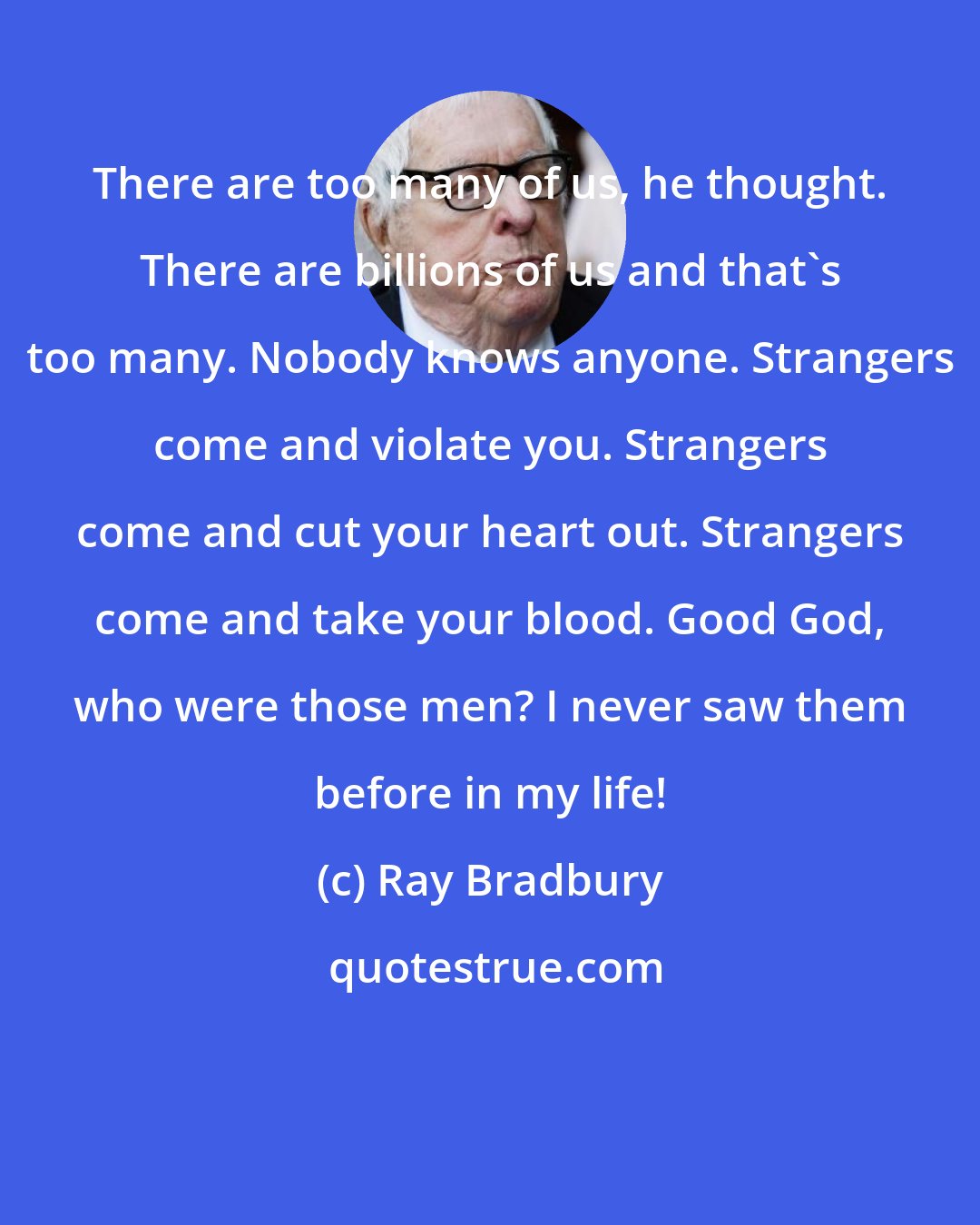 Ray Bradbury: There are too many of us, he thought. There are billions of us and that's too many. Nobody knows anyone. Strangers come and violate you. Strangers come and cut your heart out. Strangers come and take your blood. Good God, who were those men? I never saw them before in my life!