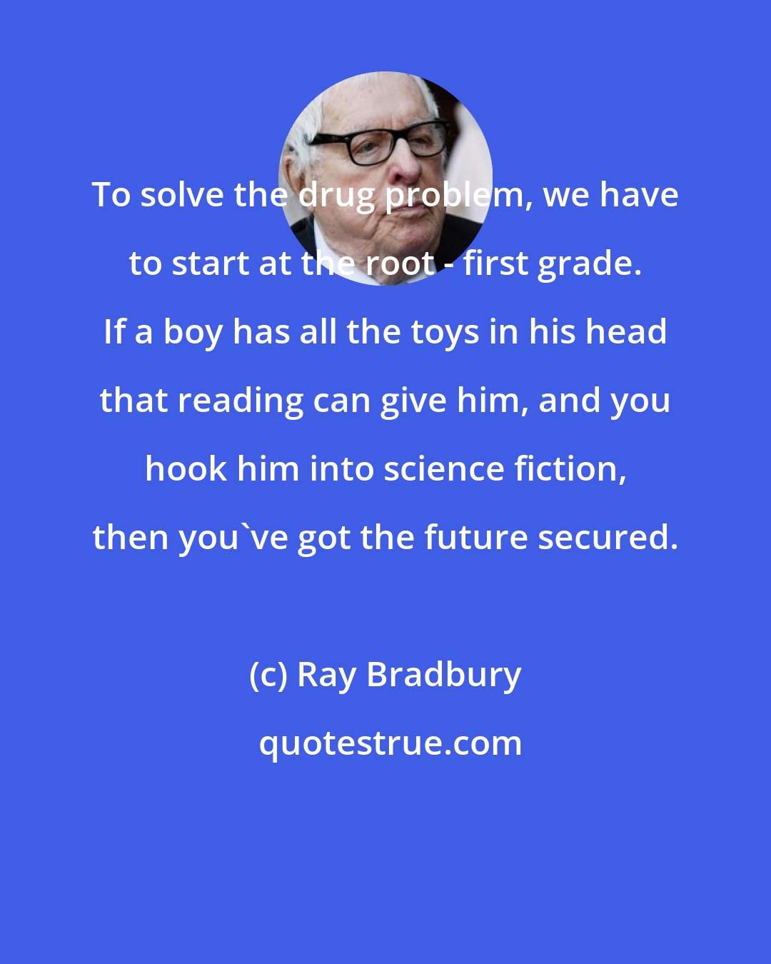 Ray Bradbury: To solve the drug problem, we have to start at the root - first grade. If a boy has all the toys in his head that reading can give him, and you hook him into science fiction, then you've got the future secured.