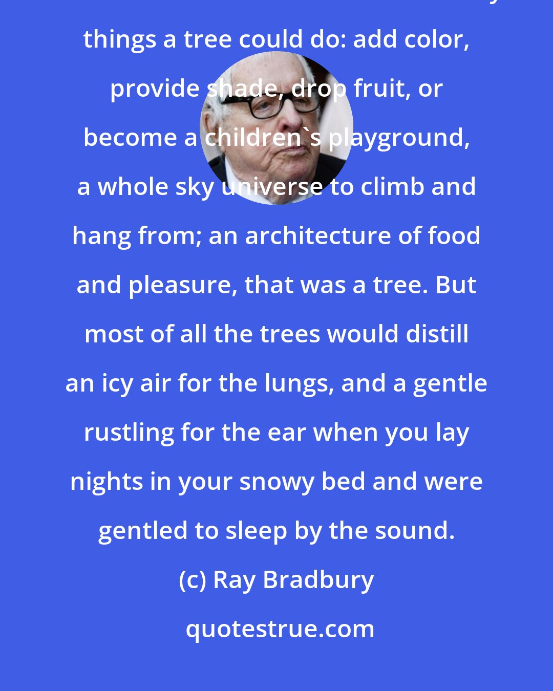 Ray Bradbury: ...trees to cool the towns in the boiling summer, trees to hold back the winter winds. There were so many things a tree could do: add color, provide shade, drop fruit, or become a children's playground, a whole sky universe to climb and hang from; an architecture of food and pleasure, that was a tree. But most of all the trees would distill an icy air for the lungs, and a gentle rustling for the ear when you lay nights in your snowy bed and were gentled to sleep by the sound.