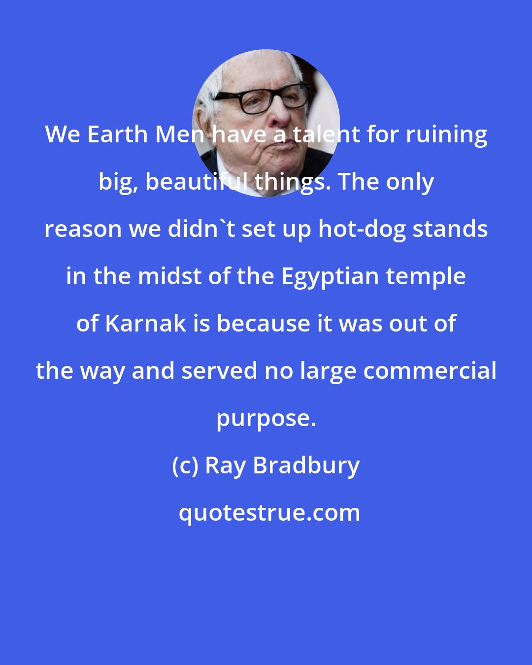 Ray Bradbury: We Earth Men have a talent for ruining big, beautiful things. The only reason we didn't set up hot-dog stands in the midst of the Egyptian temple of Karnak is because it was out of the way and served no large commercial purpose.