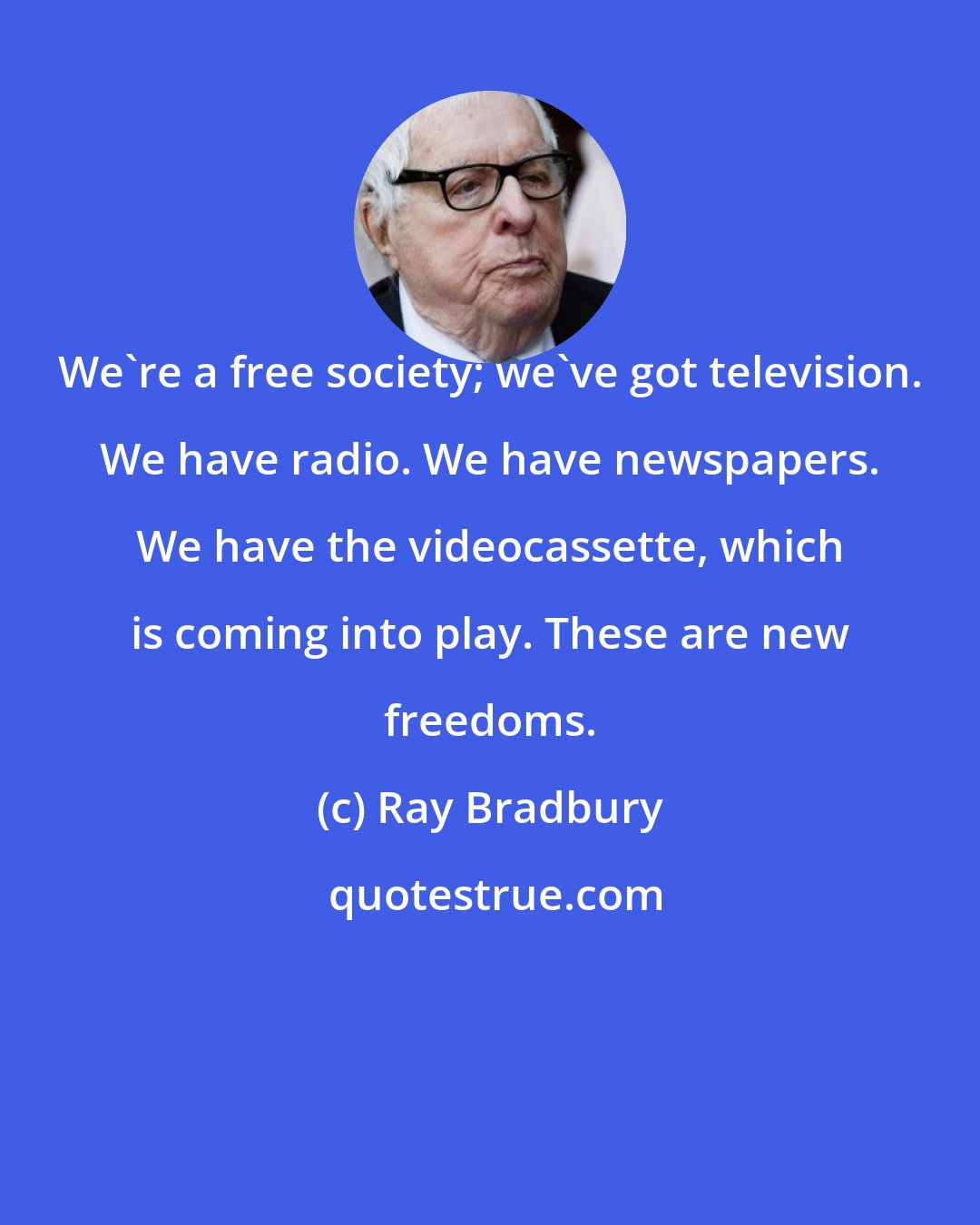 Ray Bradbury: We're a free society; we've got television. We have radio. We have newspapers. We have the videocassette, which is coming into play. These are new freedoms.