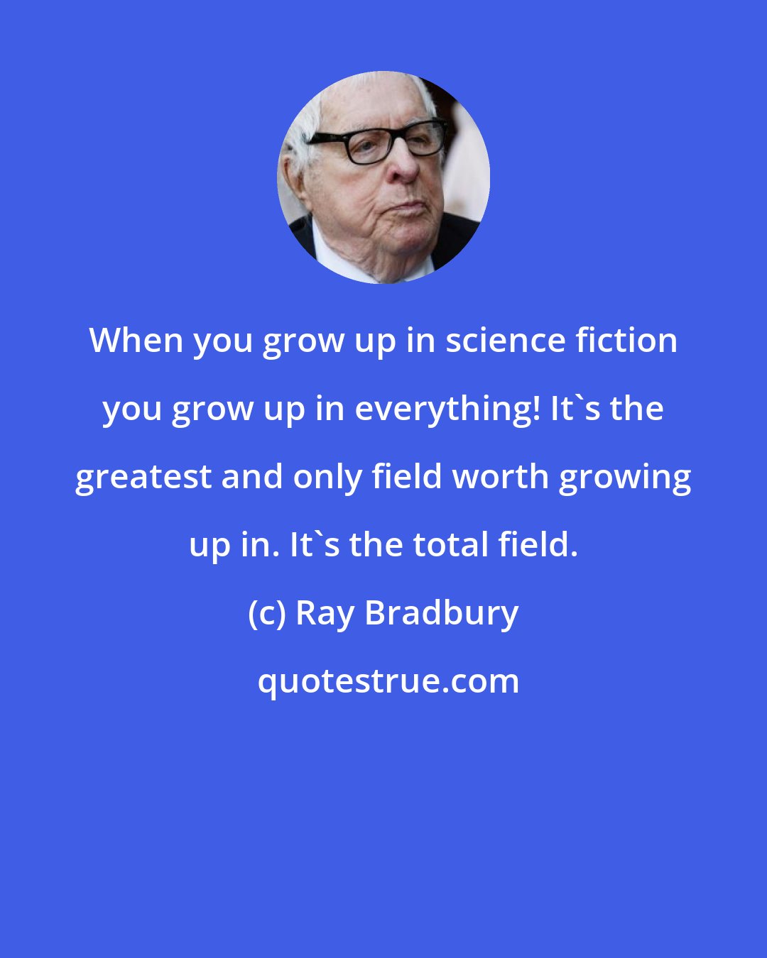 Ray Bradbury: When you grow up in science fiction you grow up in everything! It's the greatest and only field worth growing up in. It's the total field.