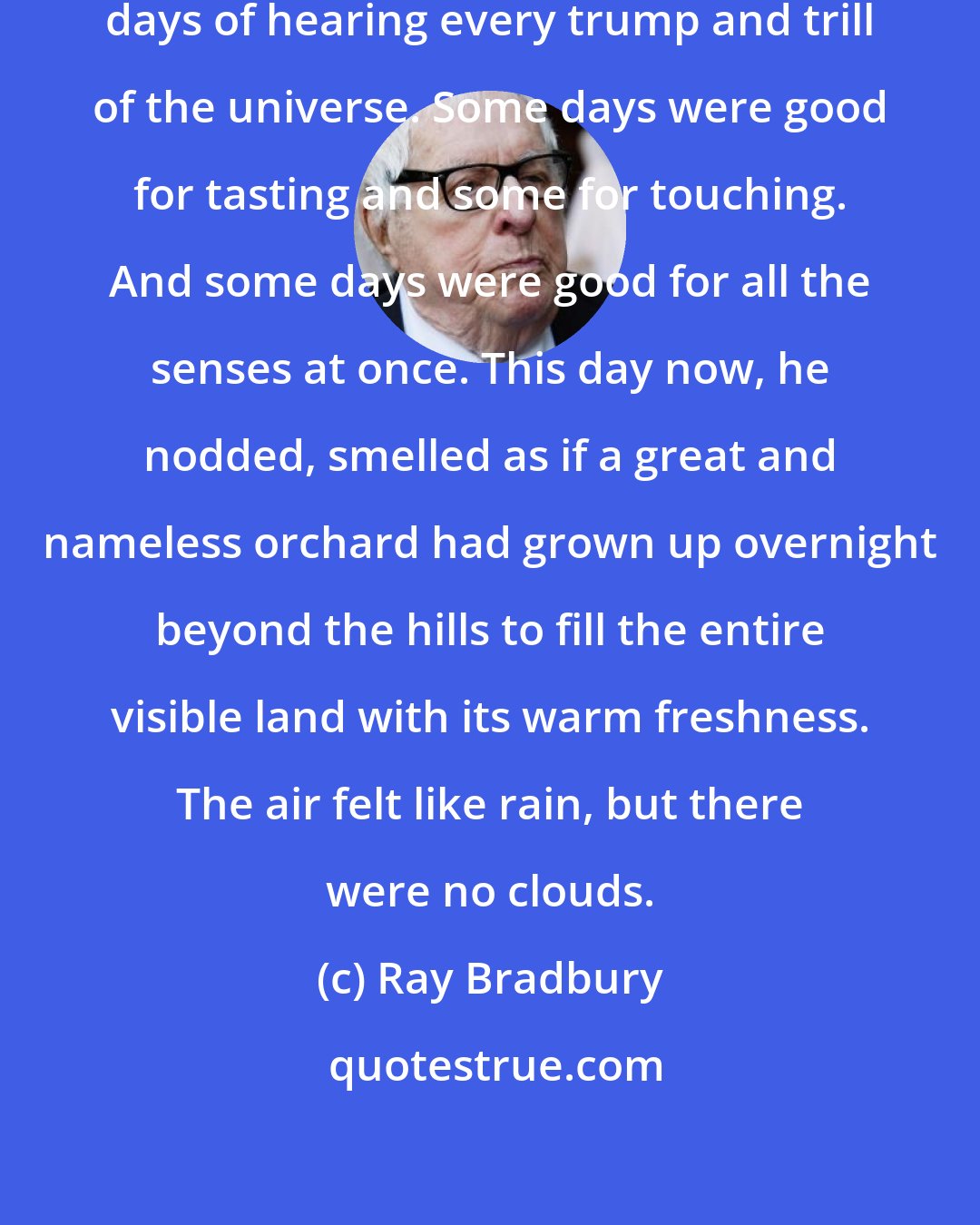 Ray Bradbury: And some days, he went on, were days of hearing every trump and trill of the universe. Some days were good for tasting and some for touching. And some days were good for all the senses at once. This day now, he nodded, smelled as if a great and nameless orchard had grown up overnight beyond the hills to fill the entire visible land with its warm freshness. The air felt like rain, but there were no clouds.