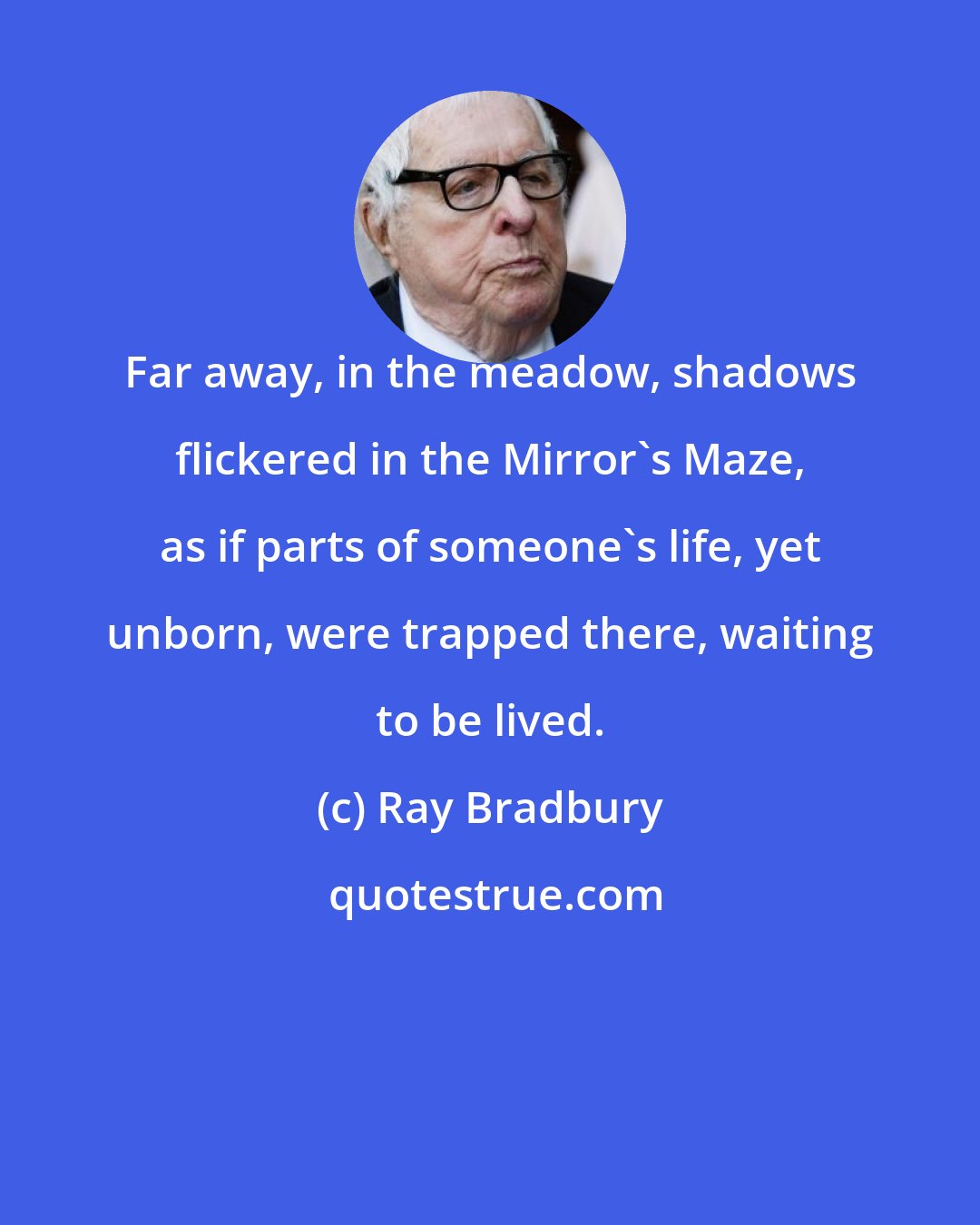 Ray Bradbury: Far away, in the meadow, shadows flickered in the Mirror's Maze, as if parts of someone's life, yet unborn, were trapped there, waiting to be lived.