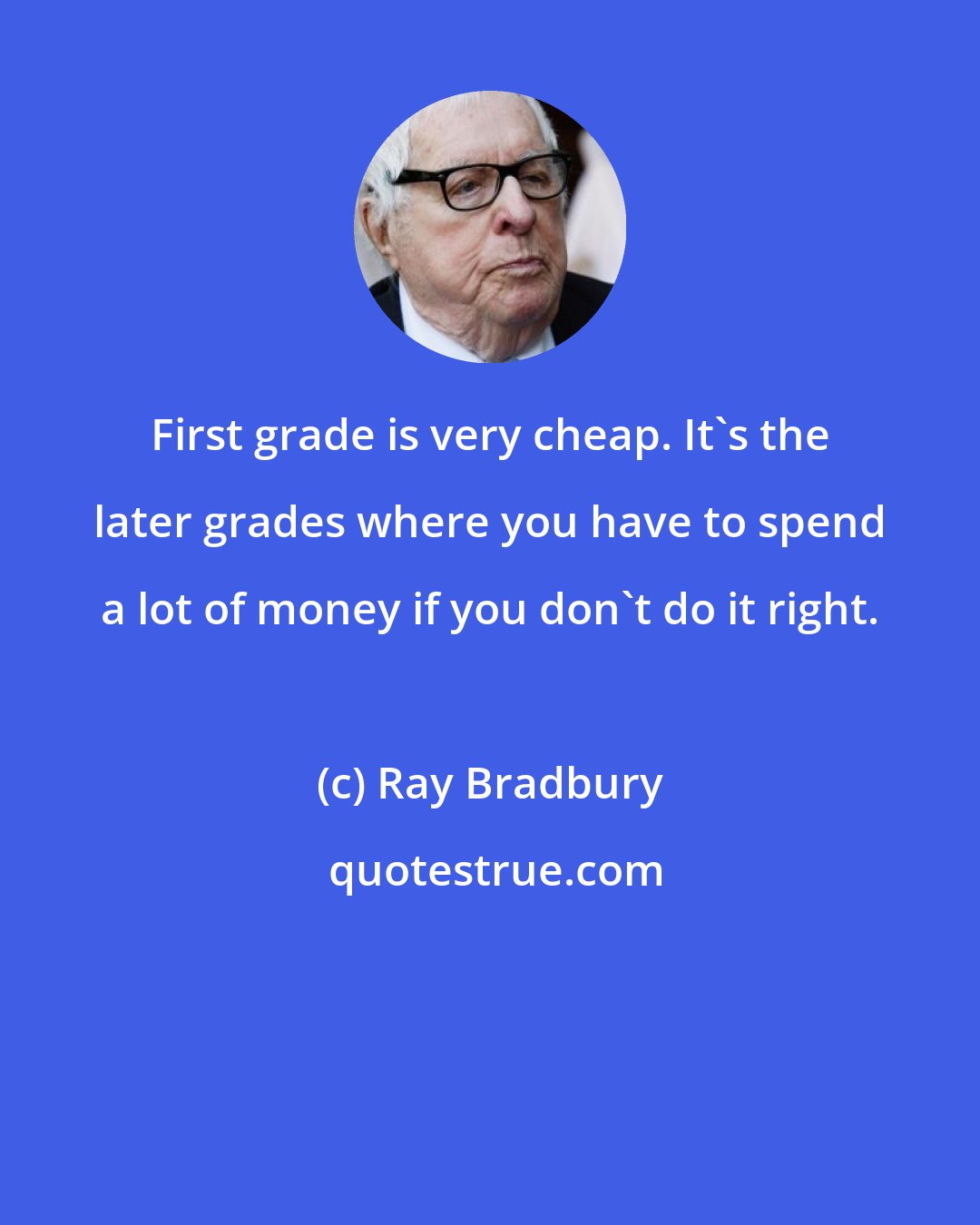 Ray Bradbury: First grade is very cheap. It's the later grades where you have to spend a lot of money if you don't do it right.