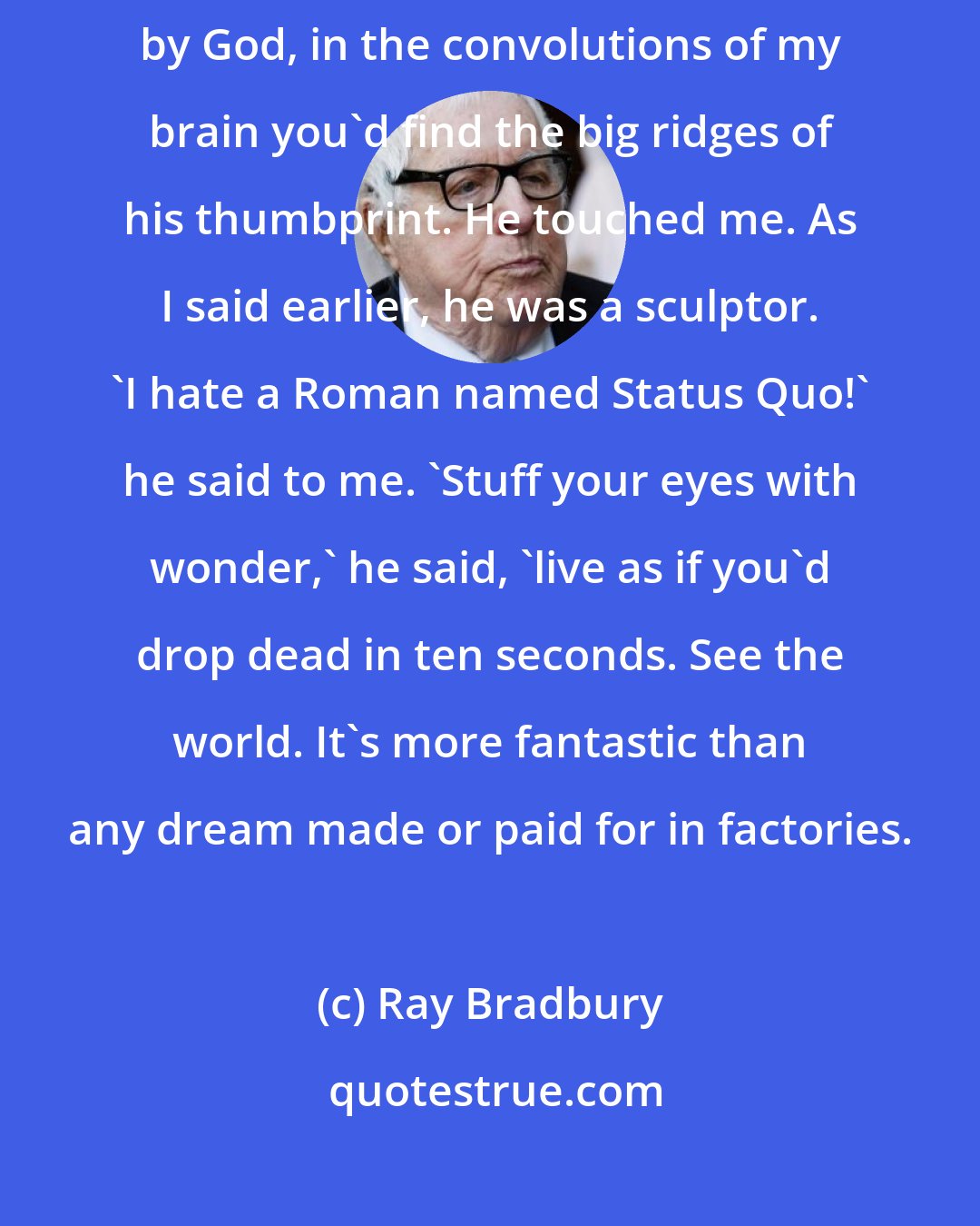 Ray Bradbury: Grandfather's been dead all these years, but if you lifted my skull, by God, in the convolutions of my brain you'd find the big ridges of his thumbprint. He touched me. As I said earlier, he was a sculptor. 'I hate a Roman named Status Quo!' he said to me. 'Stuff your eyes with wonder,' he said, 'live as if you'd drop dead in ten seconds. See the world. It's more fantastic than any dream made or paid for in factories.