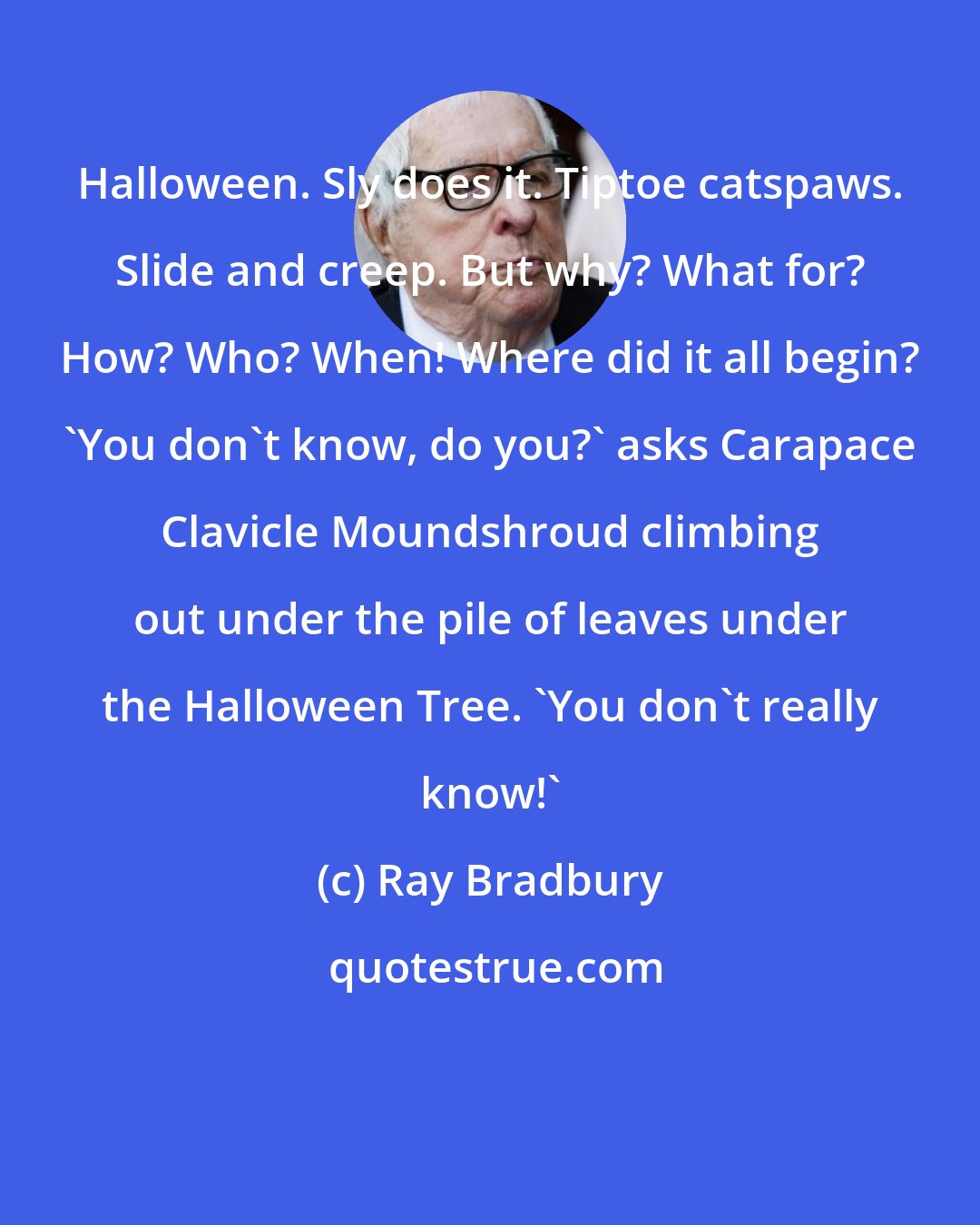 Ray Bradbury: Halloween. Sly does it. Tiptoe catspaws. Slide and creep. But why? What for? How? Who? When! Where did it all begin? 'You don't know, do you?' asks Carapace Clavicle Moundshroud climbing out under the pile of leaves under the Halloween Tree. 'You don't really know!'