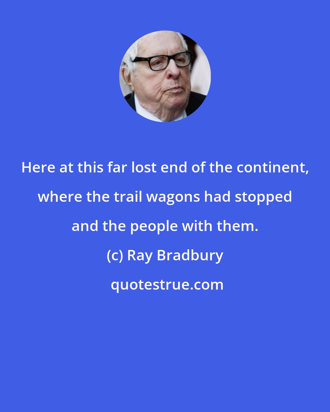 Ray Bradbury: Here at this far lost end of the continent, where the trail wagons had stopped and the people with them.