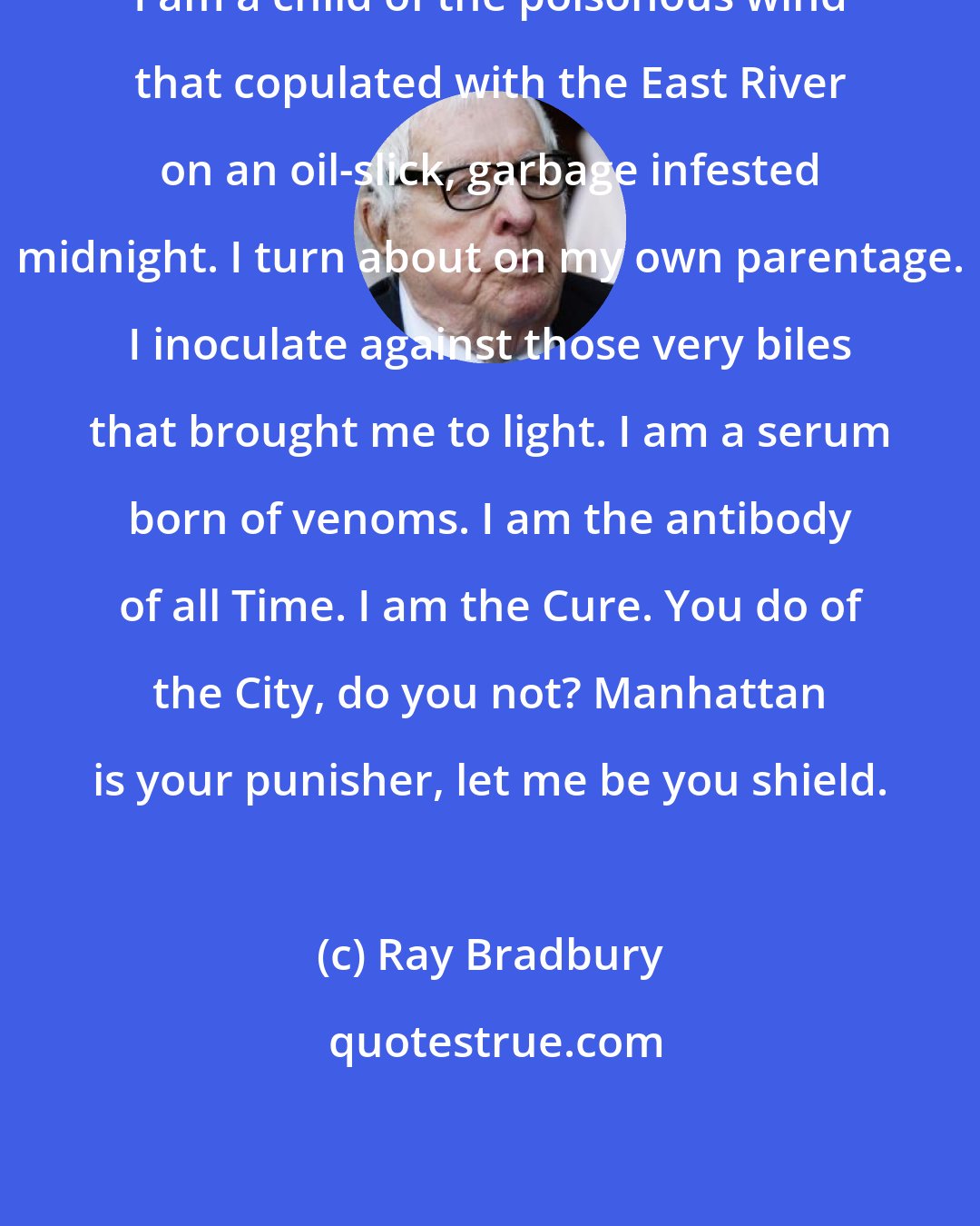 Ray Bradbury: I am a child of the poisonous wind that copulated with the East River on an oil-slick, garbage infested midnight. I turn about on my own parentage. I inoculate against those very biles that brought me to light. I am a serum born of venoms. I am the antibody of all Time. I am the Cure. You do of the City, do you not? Manhattan is your punisher, let me be you shield.