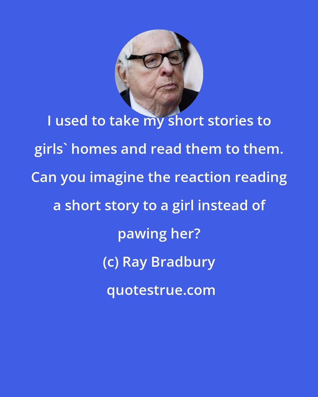 Ray Bradbury: I used to take my short stories to girls' homes and read them to them. Can you imagine the reaction reading a short story to a girl instead of pawing her?