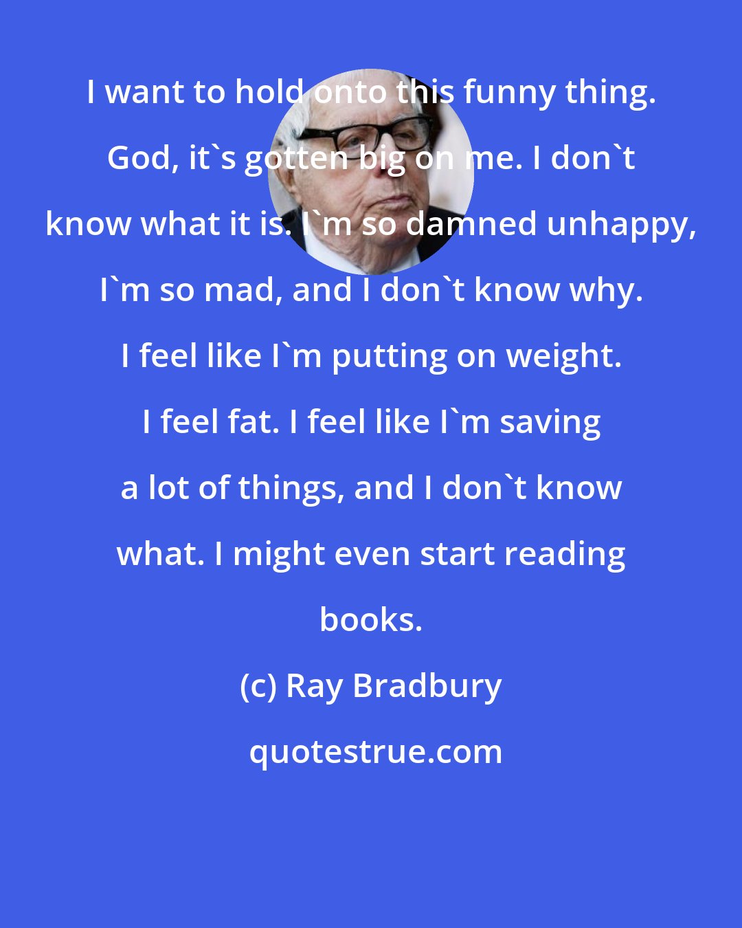 Ray Bradbury: I want to hold onto this funny thing. God, it's gotten big on me. I don't know what it is. I'm so damned unhappy, I'm so mad, and I don't know why. I feel like I'm putting on weight. I feel fat. I feel like I'm saving a lot of things, and I don't know what. I might even start reading books.