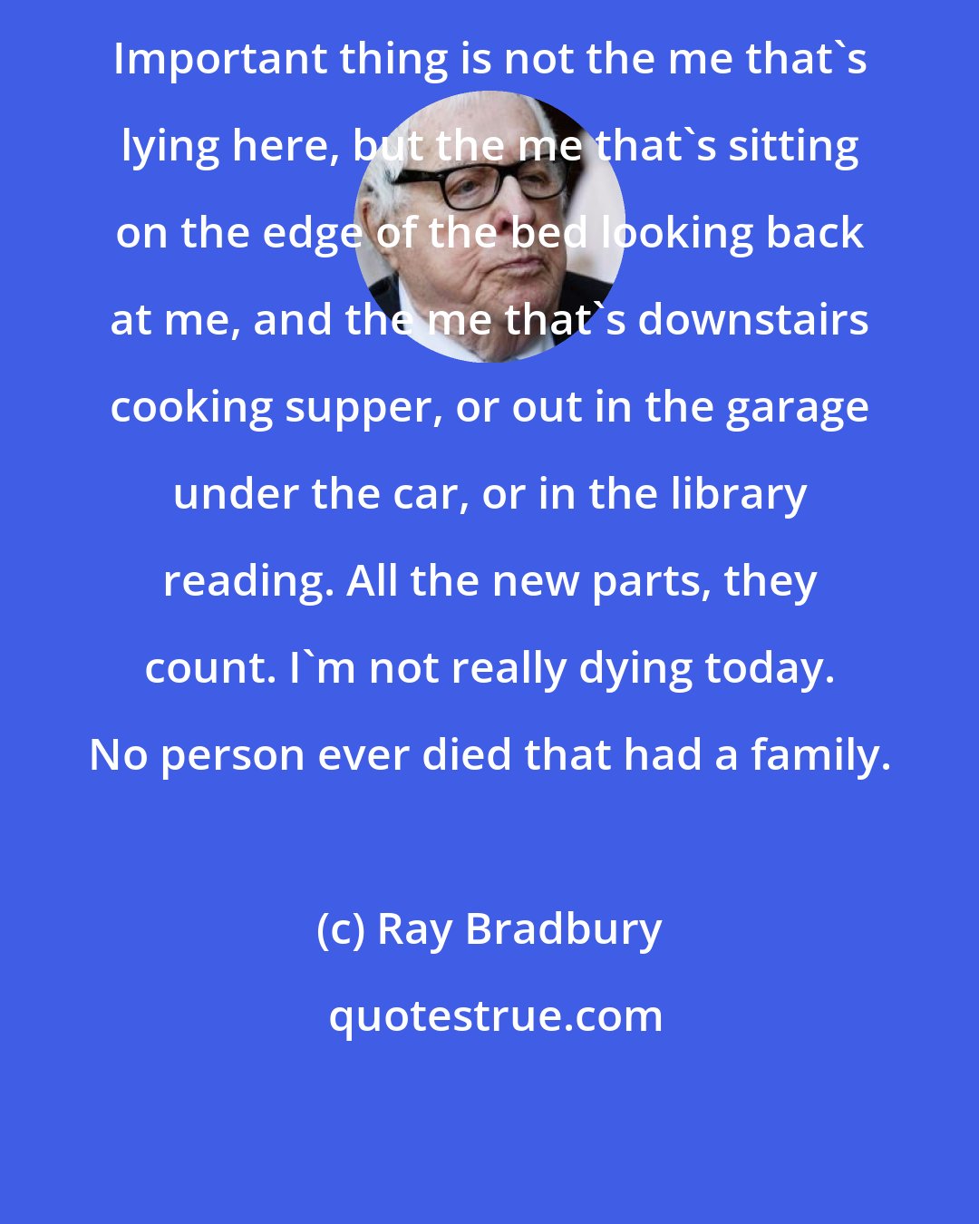 Ray Bradbury: Important thing is not the me that's lying here, but the me that's sitting on the edge of the bed looking back at me, and the me that's downstairs cooking supper, or out in the garage under the car, or in the library reading. All the new parts, they count. I'm not really dying today. No person ever died that had a family.