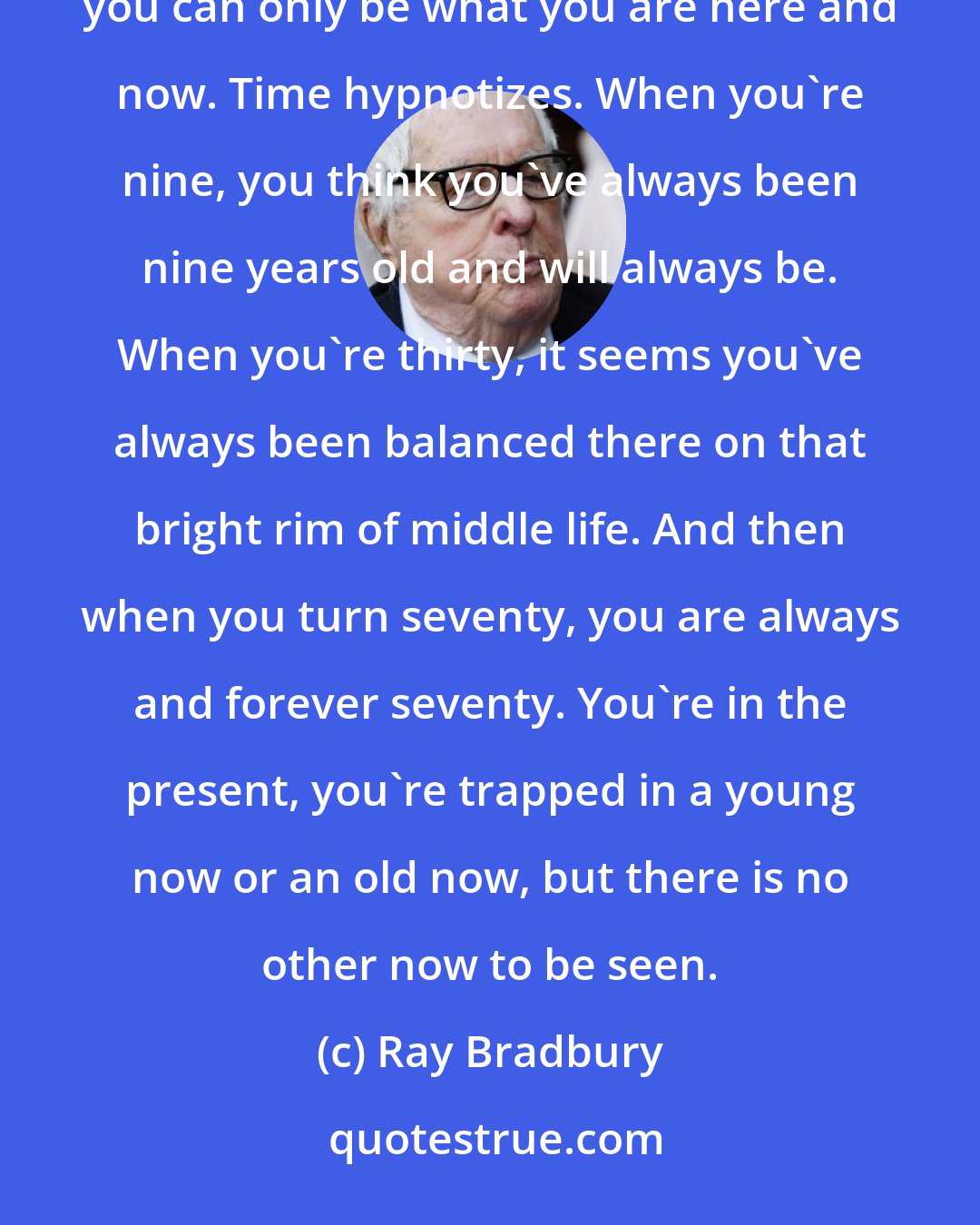 Ray Bradbury: It won't work,' Mr. Bentley continued, sipping his tea. 'No matter how hard you try to be what you once were, you can only be what you are here and now. Time hypnotizes. When you're nine, you think you've always been nine years old and will always be. When you're thirty, it seems you've always been balanced there on that bright rim of middle life. And then when you turn seventy, you are always and forever seventy. You're in the present, you're trapped in a young now or an old now, but there is no other now to be seen.