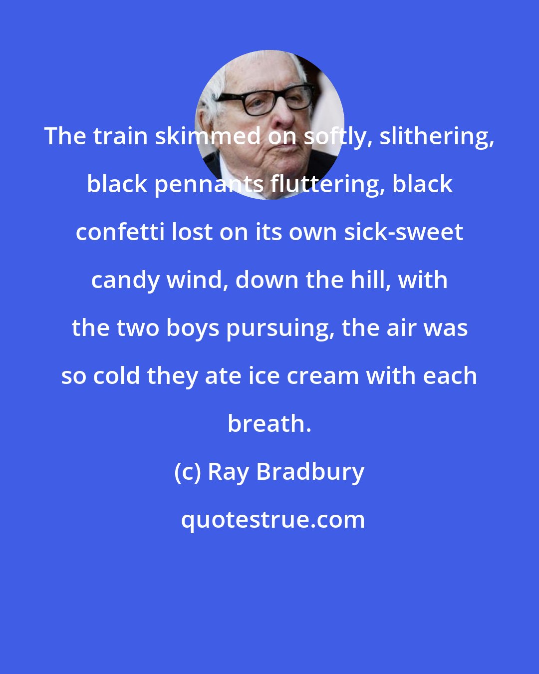 Ray Bradbury: The train skimmed on softly, slithering, black pennants fluttering, black confetti lost on its own sick-sweet candy wind, down the hill, with the two boys pursuing, the air was so cold they ate ice cream with each breath.