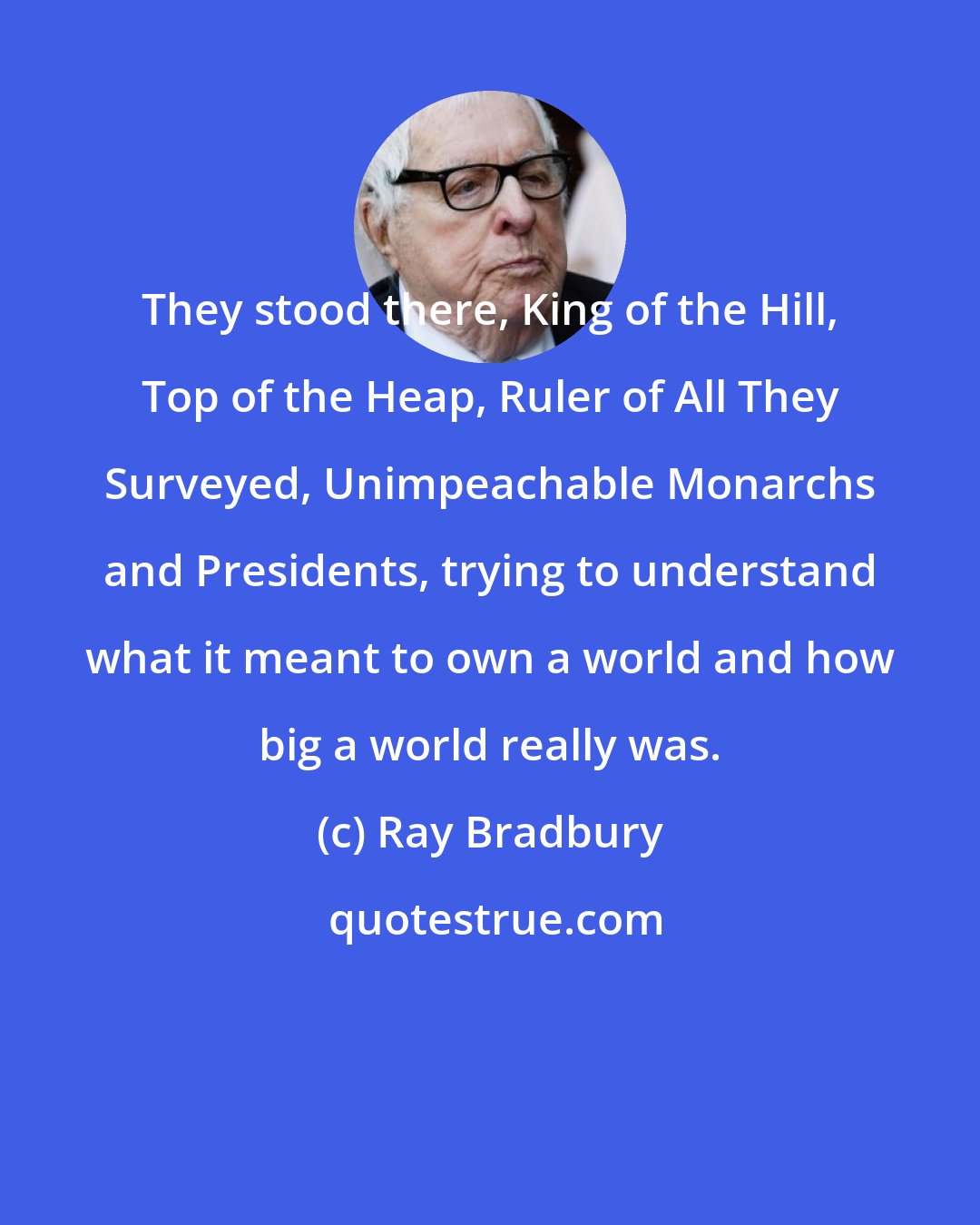 Ray Bradbury: They stood there, King of the Hill, Top of the Heap, Ruler of All They Surveyed, Unimpeachable Monarchs and Presidents, trying to understand what it meant to own a world and how big a world really was.