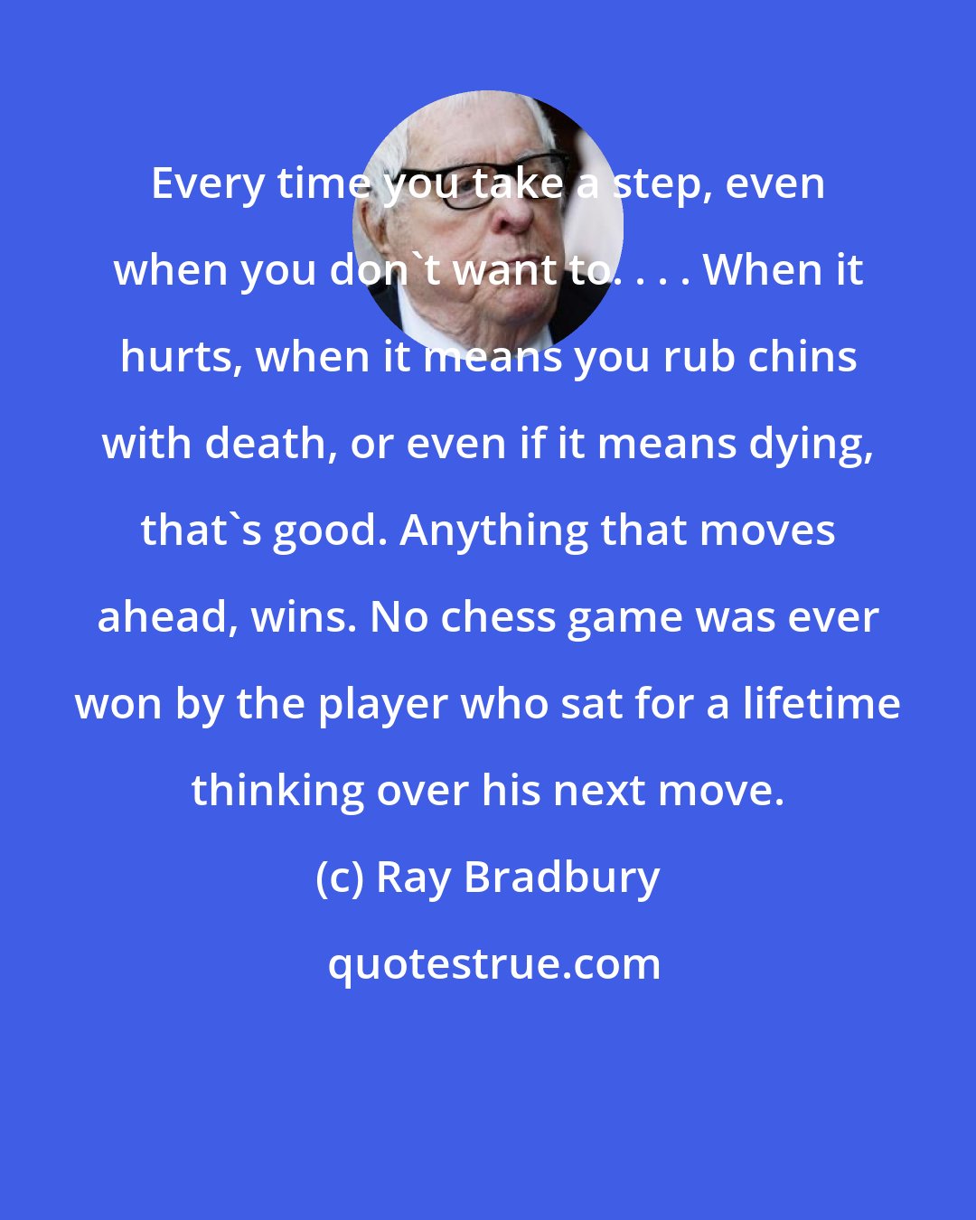 Ray Bradbury: Every time you take a step, even when you don't want to. . . . When it hurts, when it means you rub chins with death, or even if it means dying, that's good. Anything that moves ahead, wins. No chess game was ever won by the player who sat for a lifetime thinking over his next move.