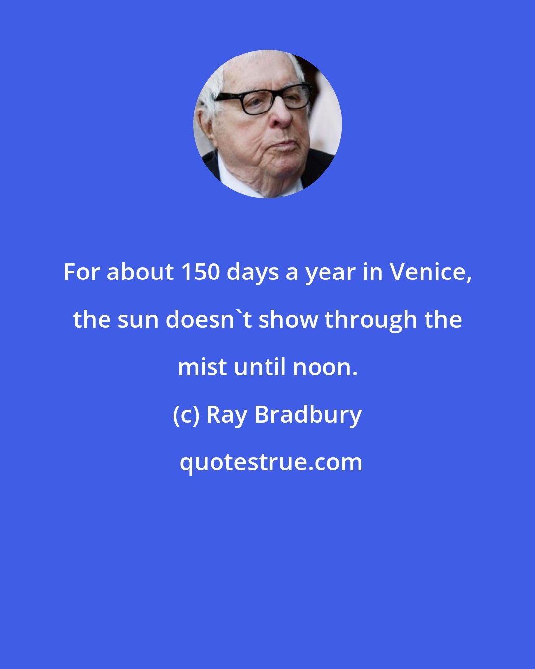 Ray Bradbury: For about 150 days a year in Venice, the sun doesn't show through the mist until noon.