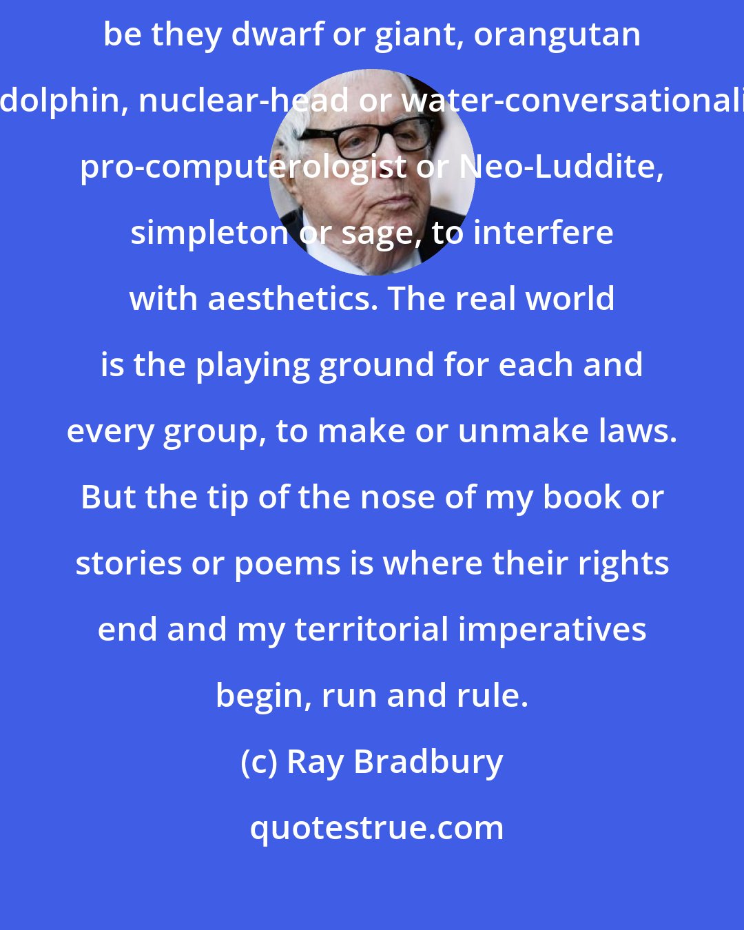 Ray Bradbury: For it is a mad world and it will get madder if we allow the minorities, be they dwarf or giant, orangutan or dolphin, nuclear-head or water-conversationalist, pro-computerologist or Neo-Luddite, simpleton or sage, to interfere with aesthetics. The real world is the playing ground for each and every group, to make or unmake laws. But the tip of the nose of my book or stories or poems is where their rights end and my territorial imperatives begin, run and rule.