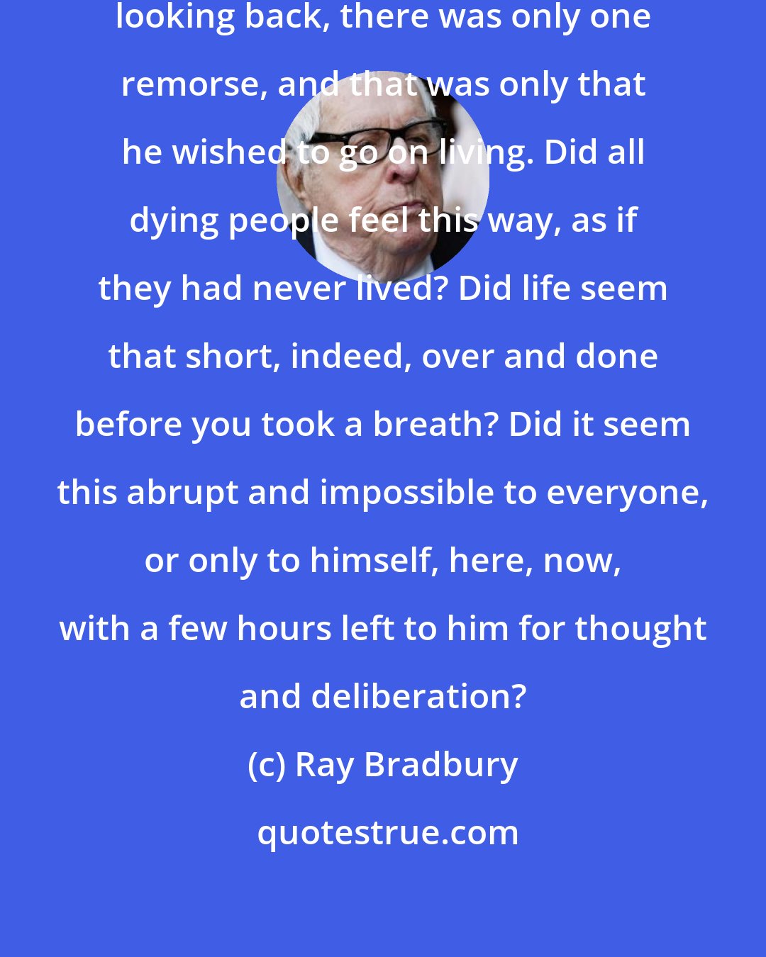 Ray Bradbury: From this outer edge of his life, looking back, there was only one remorse, and that was only that he wished to go on living. Did all dying people feel this way, as if they had never lived? Did life seem that short, indeed, over and done before you took a breath? Did it seem this abrupt and impossible to everyone, or only to himself, here, now, with a few hours left to him for thought and deliberation?