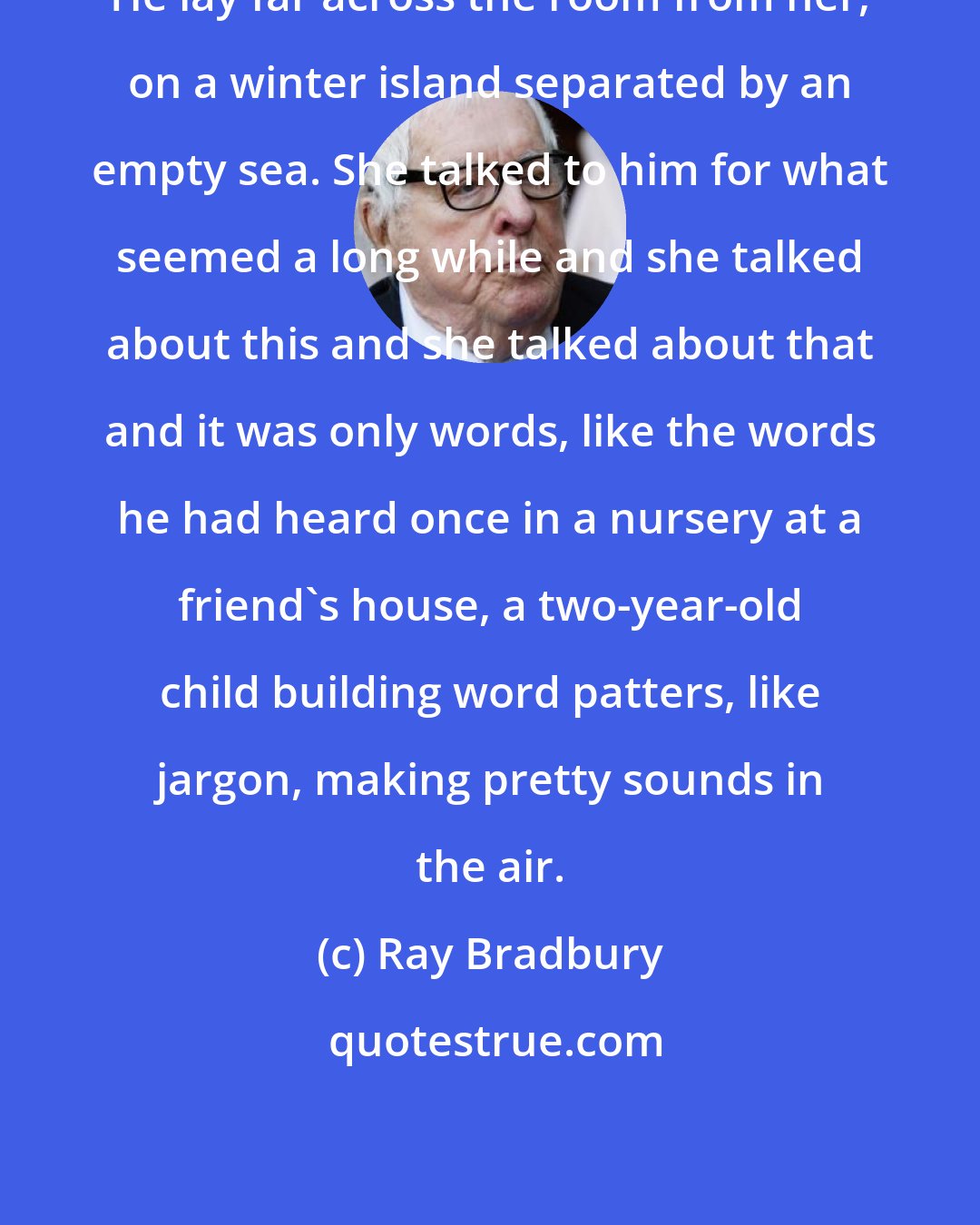 Ray Bradbury: He lay far across the room from her, on a winter island separated by an empty sea. She talked to him for what seemed a long while and she talked about this and she talked about that and it was only words, like the words he had heard once in a nursery at a friend's house, a two-year-old child building word patters, like jargon, making pretty sounds in the air.