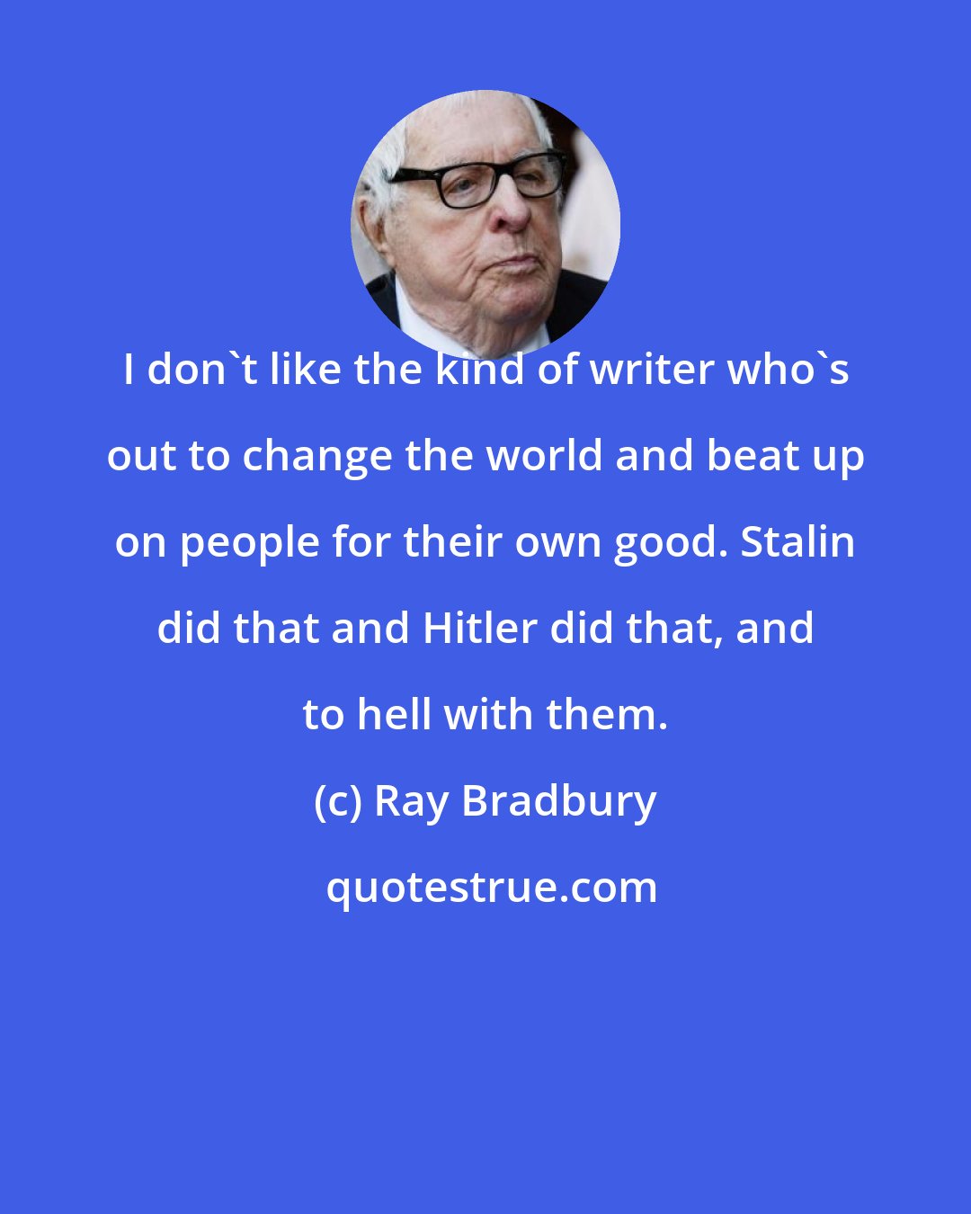 Ray Bradbury: I don't like the kind of writer who's out to change the world and beat up on people for their own good. Stalin did that and Hitler did that, and to hell with them.