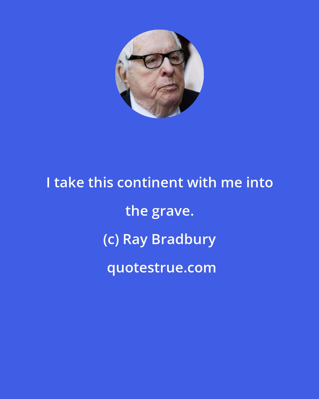 Ray Bradbury: I take this continent with me into the grave.