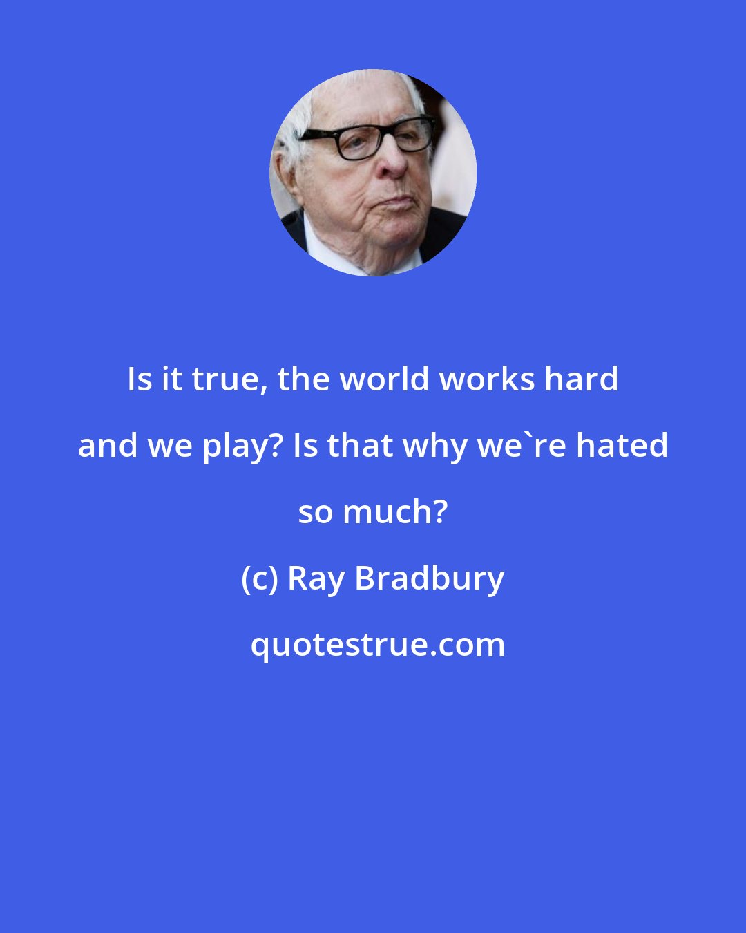 Ray Bradbury: Is it true, the world works hard and we play? Is that why we're hated so much?