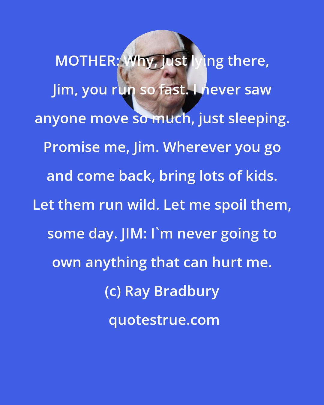 Ray Bradbury: MOTHER: Why, just lying there, Jim, you run so fast. I never saw anyone move so much, just sleeping. Promise me, Jim. Wherever you go and come back, bring lots of kids. Let them run wild. Let me spoil them, some day. JIM: I'm never going to own anything that can hurt me.