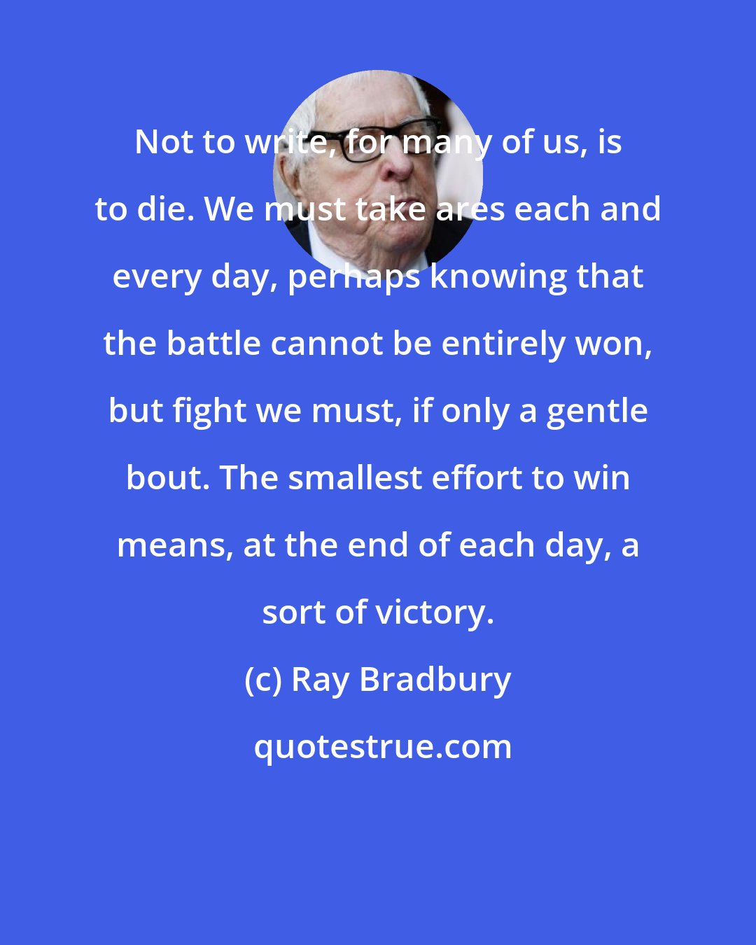 Ray Bradbury: Not to write, for many of us, is to die. We must take ares each and every day, perhaps knowing that the battle cannot be entirely won, but fight we must, if only a gentle bout. The smallest effort to win means, at the end of each day, a sort of victory.
