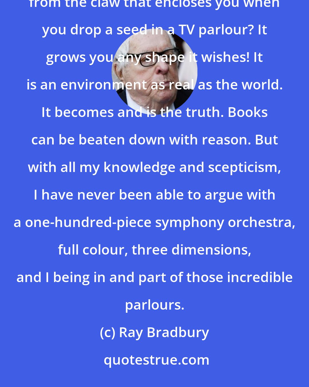 Ray Bradbury: Thank God for that. You can shut them, say, 'Hold on a moment.' You play God to it. But who has ever torn himself from the claw that encloses you when you drop a seed in a TV parlour? It grows you any shape it wishes! It is an environment as real as the world. It becomes and is the truth. Books can be beaten down with reason. But with all my knowledge and scepticism, I have never been able to argue with a one-hundred-piece symphony orchestra, full colour, three dimensions, and I being in and part of those incredible parlours.