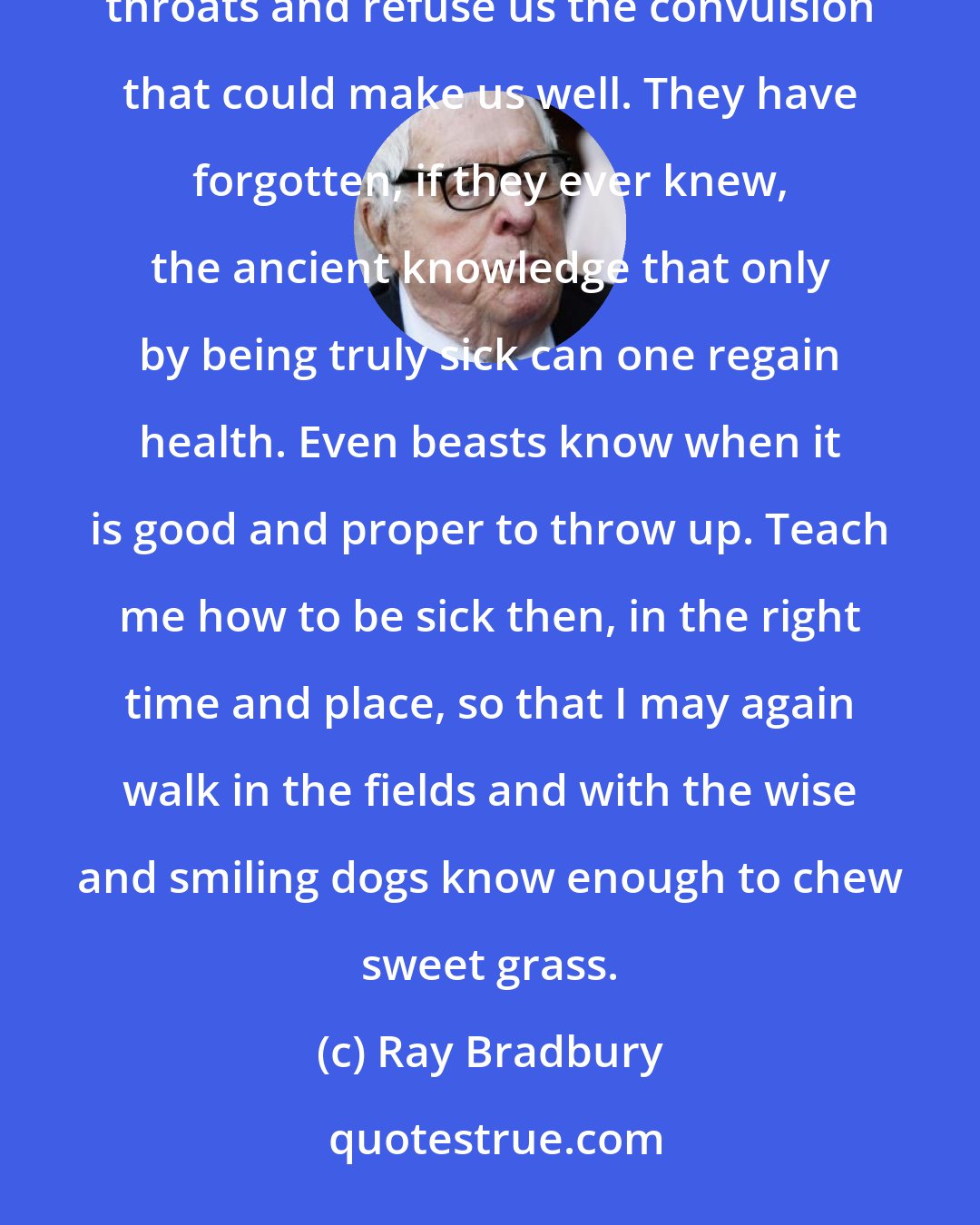 Ray Bradbury: Through neglect, ignorance, or inability, the new intellectual Borgias cram hairballs down our throats and refuse us the convulsion that could make us well. They have forgotten, if they ever knew, the ancient knowledge that only by being truly sick can one regain health. Even beasts know when it is good and proper to throw up. Teach me how to be sick then, in the right time and place, so that I may again walk in the fields and with the wise and smiling dogs know enough to chew sweet grass.