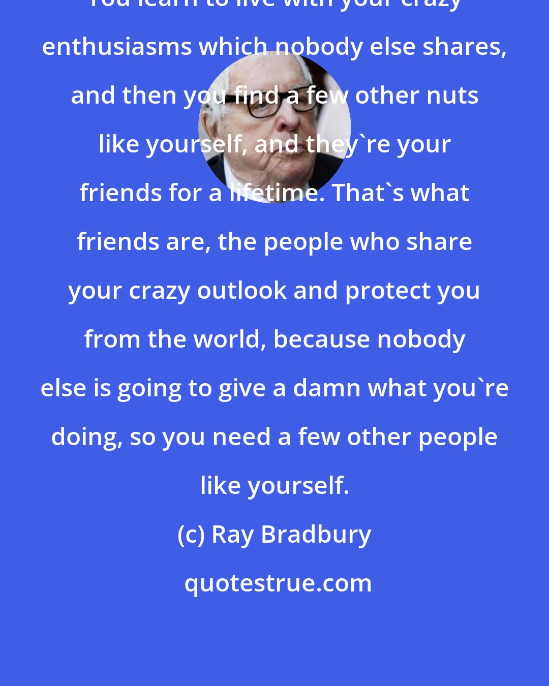 Ray Bradbury: You learn to live with your crazy enthusiasms which nobody else shares, and then you find a few other nuts like yourself, and they're your friends for a lifetime. That's what friends are, the people who share your crazy outlook and protect you from the world, because nobody else is going to give a damn what you're doing, so you need a few other people like yourself.