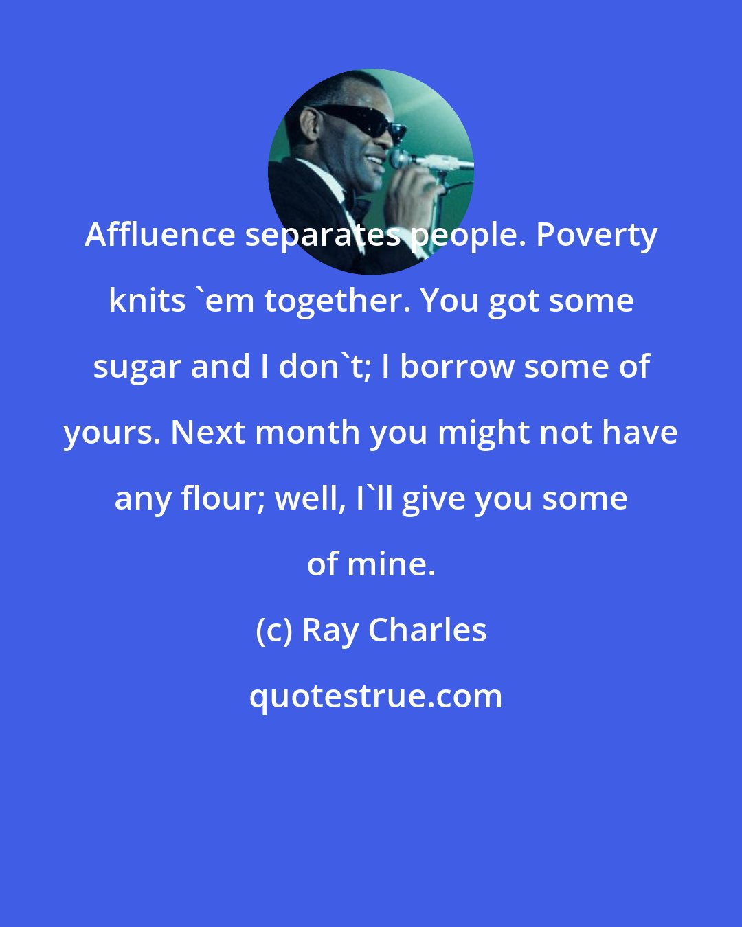Ray Charles: Affluence separates people. Poverty knits 'em together. You got some sugar and I don't; I borrow some of yours. Next month you might not have any flour; well, I'll give you some of mine.