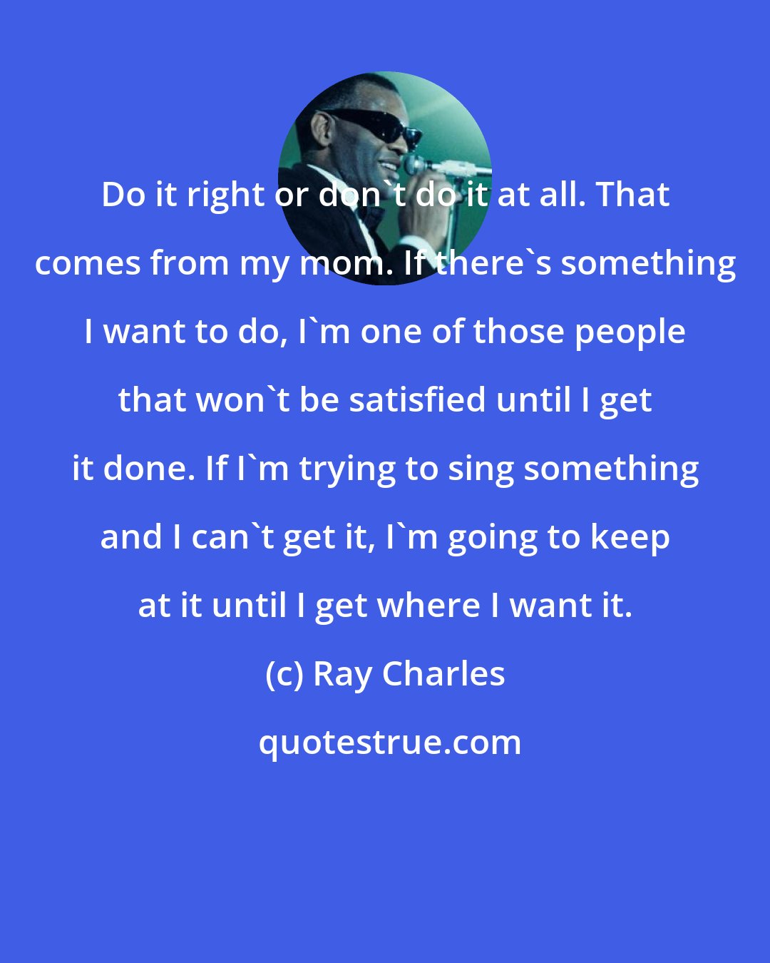 Ray Charles: Do it right or don't do it at all. That comes from my mom. If there's something I want to do, I'm one of those people that won't be satisfied until I get it done. If I'm trying to sing something and I can't get it, I'm going to keep at it until I get where I want it.