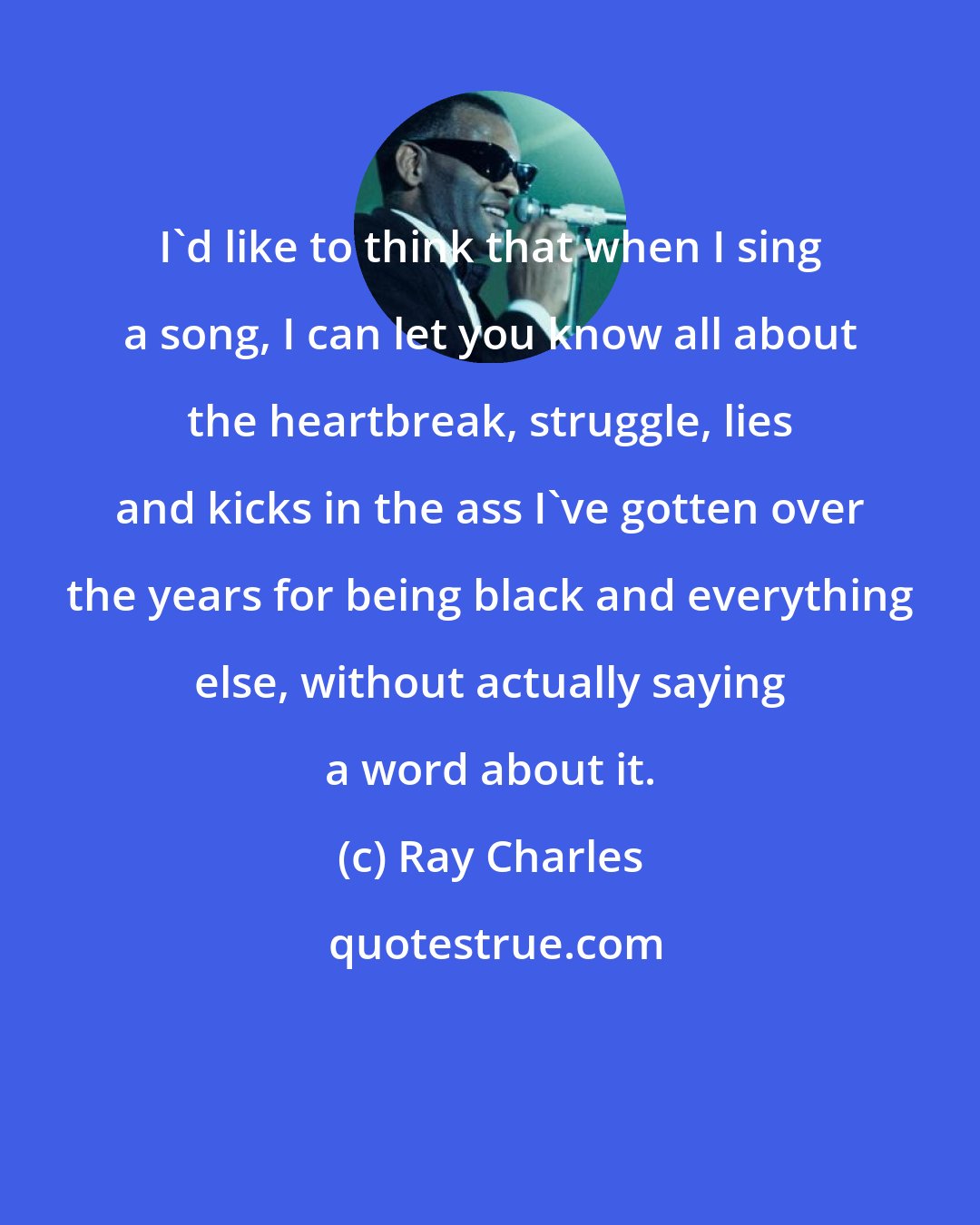 Ray Charles: I'd like to think that when I sing a song, I can let you know all about the heartbreak, struggle, lies and kicks in the ass I've gotten over the years for being black and everything else, without actually saying a word about it.