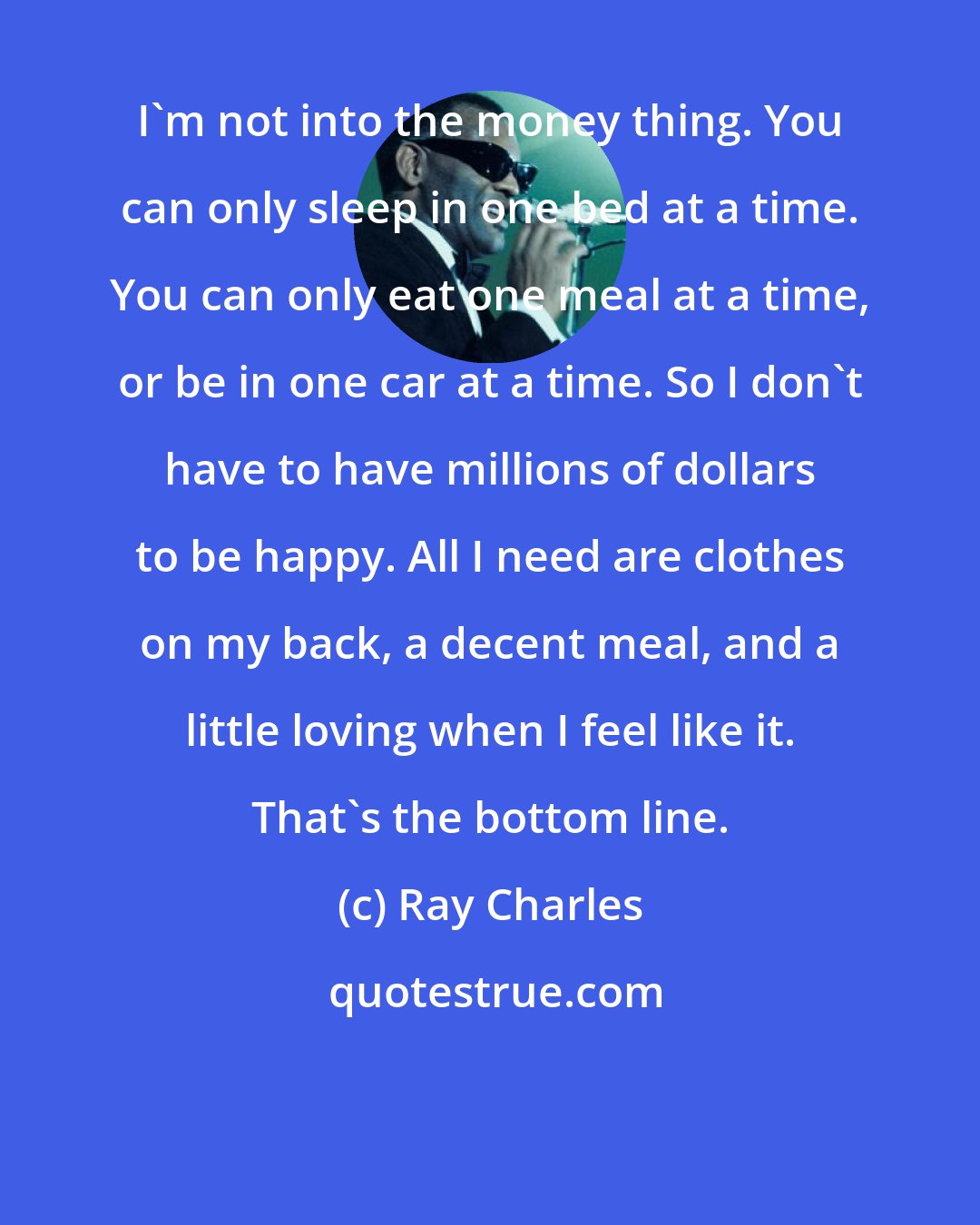 Ray Charles: I'm not into the money thing. You can only sleep in one bed at a time. You can only eat one meal at a time, or be in one car at a time. So I don't have to have millions of dollars to be happy. All I need are clothes on my back, a decent meal, and a little loving when I feel like it. That's the bottom line.